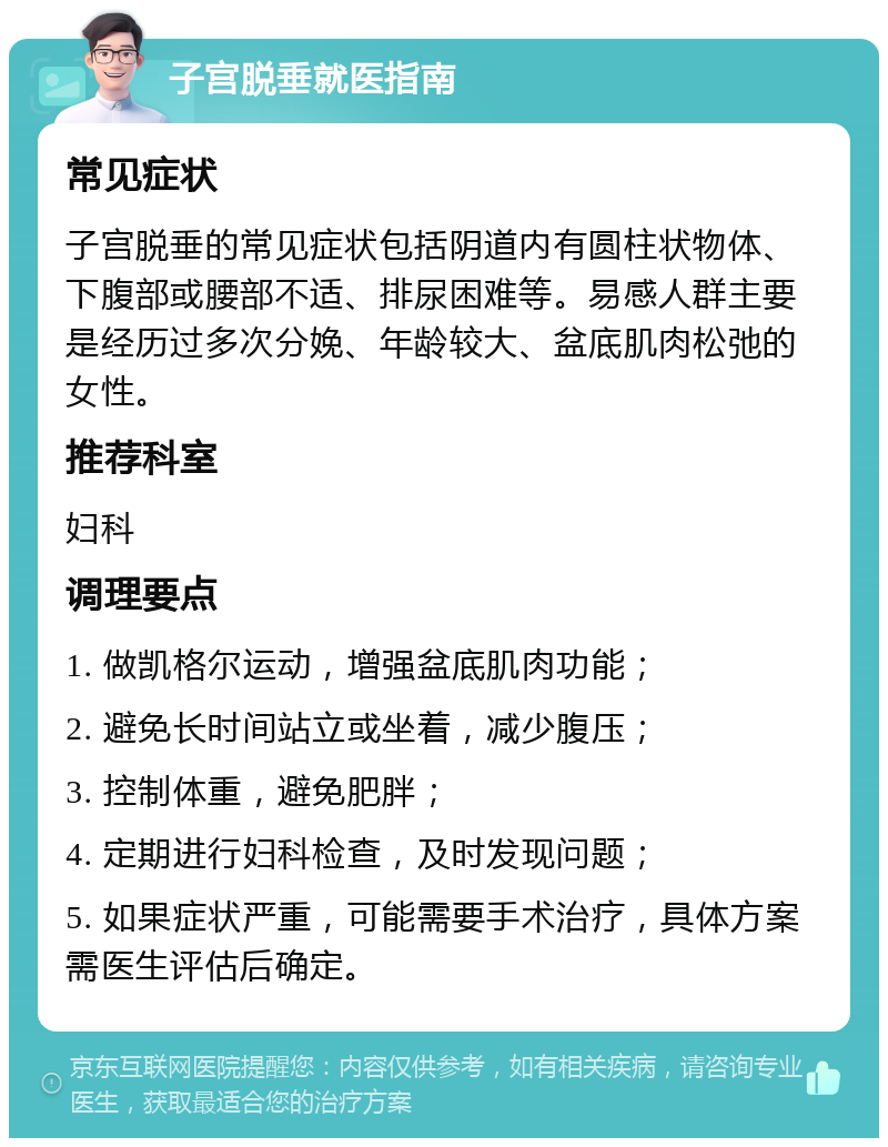 子宫脱垂就医指南 常见症状 子宫脱垂的常见症状包括阴道内有圆柱状物体、下腹部或腰部不适、排尿困难等。易感人群主要是经历过多次分娩、年龄较大、盆底肌肉松弛的女性。 推荐科室 妇科 调理要点 1. 做凯格尔运动，增强盆底肌肉功能； 2. 避免长时间站立或坐着，减少腹压； 3. 控制体重，避免肥胖； 4. 定期进行妇科检查，及时发现问题； 5. 如果症状严重，可能需要手术治疗，具体方案需医生评估后确定。