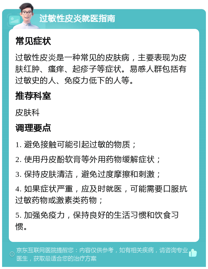 过敏性皮炎就医指南 常见症状 过敏性皮炎是一种常见的皮肤病，主要表现为皮肤红肿、瘙痒、起疹子等症状。易感人群包括有过敏史的人、免疫力低下的人等。 推荐科室 皮肤科 调理要点 1. 避免接触可能引起过敏的物质； 2. 使用丹皮酚软膏等外用药物缓解症状； 3. 保持皮肤清洁，避免过度摩擦和刺激； 4. 如果症状严重，应及时就医，可能需要口服抗过敏药物或激素类药物； 5. 加强免疫力，保持良好的生活习惯和饮食习惯。