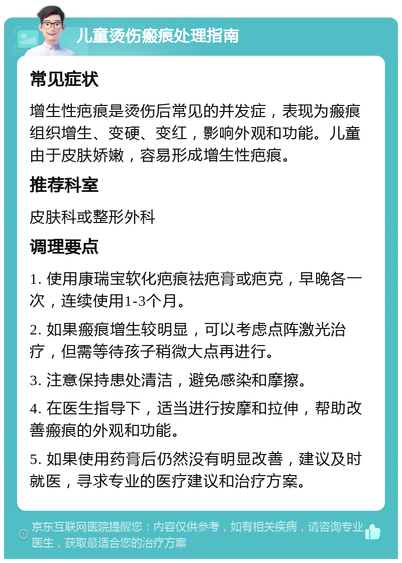 儿童烫伤瘢痕处理指南 常见症状 增生性疤痕是烫伤后常见的并发症，表现为瘢痕组织增生、变硬、变红，影响外观和功能。儿童由于皮肤娇嫩，容易形成增生性疤痕。 推荐科室 皮肤科或整形外科 调理要点 1. 使用康瑞宝软化疤痕祛疤膏或疤克，早晚各一次，连续使用1-3个月。 2. 如果瘢痕增生较明显，可以考虑点阵激光治疗，但需等待孩子稍微大点再进行。 3. 注意保持患处清洁，避免感染和摩擦。 4. 在医生指导下，适当进行按摩和拉伸，帮助改善瘢痕的外观和功能。 5. 如果使用药膏后仍然没有明显改善，建议及时就医，寻求专业的医疗建议和治疗方案。