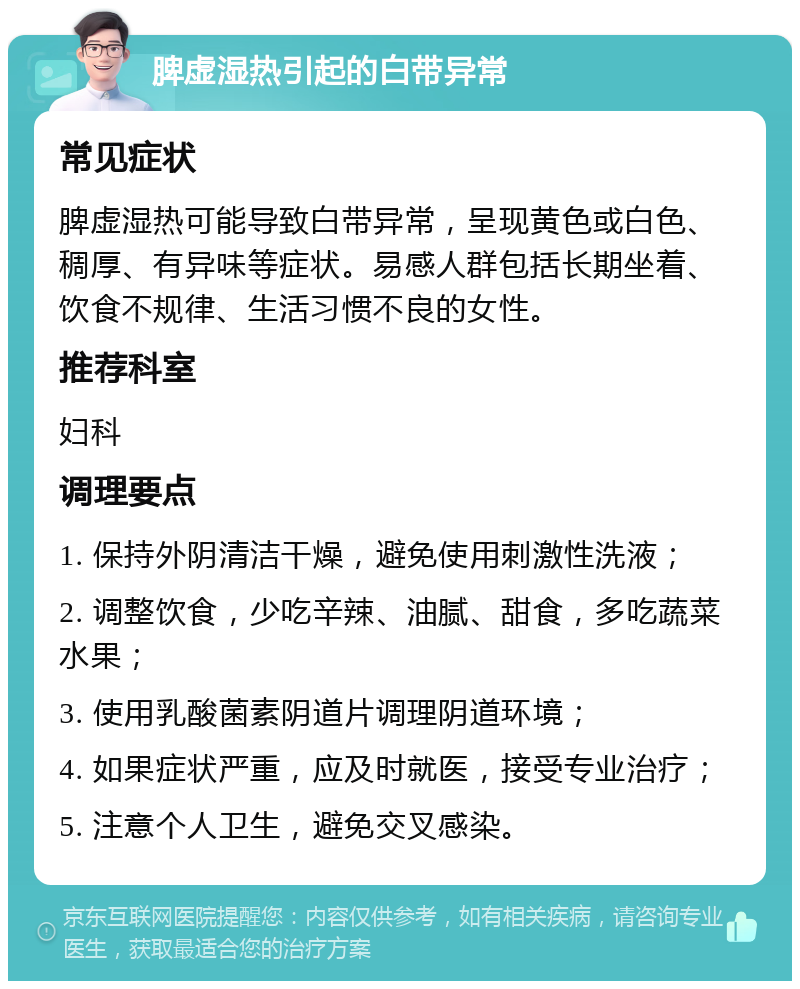 脾虚湿热引起的白带异常 常见症状 脾虚湿热可能导致白带异常，呈现黄色或白色、稠厚、有异味等症状。易感人群包括长期坐着、饮食不规律、生活习惯不良的女性。 推荐科室 妇科 调理要点 1. 保持外阴清洁干燥，避免使用刺激性洗液； 2. 调整饮食，少吃辛辣、油腻、甜食，多吃蔬菜水果； 3. 使用乳酸菌素阴道片调理阴道环境； 4. 如果症状严重，应及时就医，接受专业治疗； 5. 注意个人卫生，避免交叉感染。