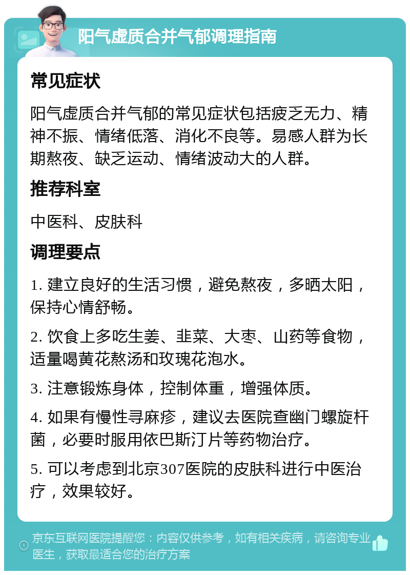 阳气虚质合并气郁调理指南 常见症状 阳气虚质合并气郁的常见症状包括疲乏无力、精神不振、情绪低落、消化不良等。易感人群为长期熬夜、缺乏运动、情绪波动大的人群。 推荐科室 中医科、皮肤科 调理要点 1. 建立良好的生活习惯，避免熬夜，多晒太阳，保持心情舒畅。 2. 饮食上多吃生姜、韭菜、大枣、山药等食物，适量喝黄花熬汤和玫瑰花泡水。 3. 注意锻炼身体，控制体重，增强体质。 4. 如果有慢性寻麻疹，建议去医院查幽门螺旋杆菌，必要时服用依巴斯汀片等药物治疗。 5. 可以考虑到北京307医院的皮肤科进行中医治疗，效果较好。