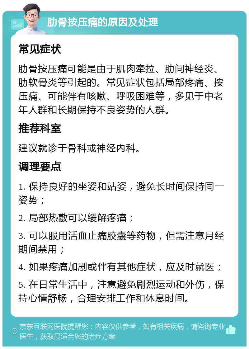 肋骨按压痛的原因及处理 常见症状 肋骨按压痛可能是由于肌肉牵拉、肋间神经炎、肋软骨炎等引起的。常见症状包括局部疼痛、按压痛、可能伴有咳嗽、呼吸困难等，多见于中老年人群和长期保持不良姿势的人群。 推荐科室 建议就诊于骨科或神经内科。 调理要点 1. 保持良好的坐姿和站姿，避免长时间保持同一姿势； 2. 局部热敷可以缓解疼痛； 3. 可以服用活血止痛胶囊等药物，但需注意月经期间禁用； 4. 如果疼痛加剧或伴有其他症状，应及时就医； 5. 在日常生活中，注意避免剧烈运动和外伤，保持心情舒畅，合理安排工作和休息时间。