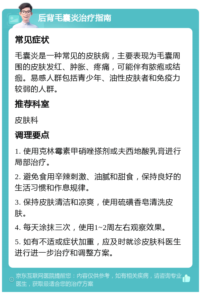 后背毛囊炎治疗指南 常见症状 毛囊炎是一种常见的皮肤病，主要表现为毛囊周围的皮肤发红、肿胀、疼痛，可能伴有脓疱或结痂。易感人群包括青少年、油性皮肤者和免疫力较弱的人群。 推荐科室 皮肤科 调理要点 1. 使用克林霉素甲硝唑搽剂或夫西地酸乳膏进行局部治疗。 2. 避免食用辛辣刺激、油腻和甜食，保持良好的生活习惯和作息规律。 3. 保持皮肤清洁和凉爽，使用硫磺香皂清洗皮肤。 4. 每天涂抹三次，使用1~2周左右观察效果。 5. 如有不适或症状加重，应及时就诊皮肤科医生进行进一步治疗和调整方案。