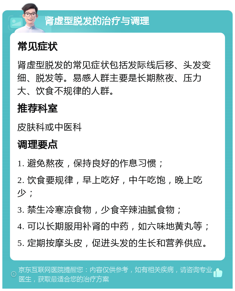 肾虚型脱发的治疗与调理 常见症状 肾虚型脱发的常见症状包括发际线后移、头发变细、脱发等。易感人群主要是长期熬夜、压力大、饮食不规律的人群。 推荐科室 皮肤科或中医科 调理要点 1. 避免熬夜，保持良好的作息习惯； 2. 饮食要规律，早上吃好，中午吃饱，晚上吃少； 3. 禁生冷寒凉食物，少食辛辣油腻食物； 4. 可以长期服用补肾的中药，如六味地黄丸等； 5. 定期按摩头皮，促进头发的生长和营养供应。