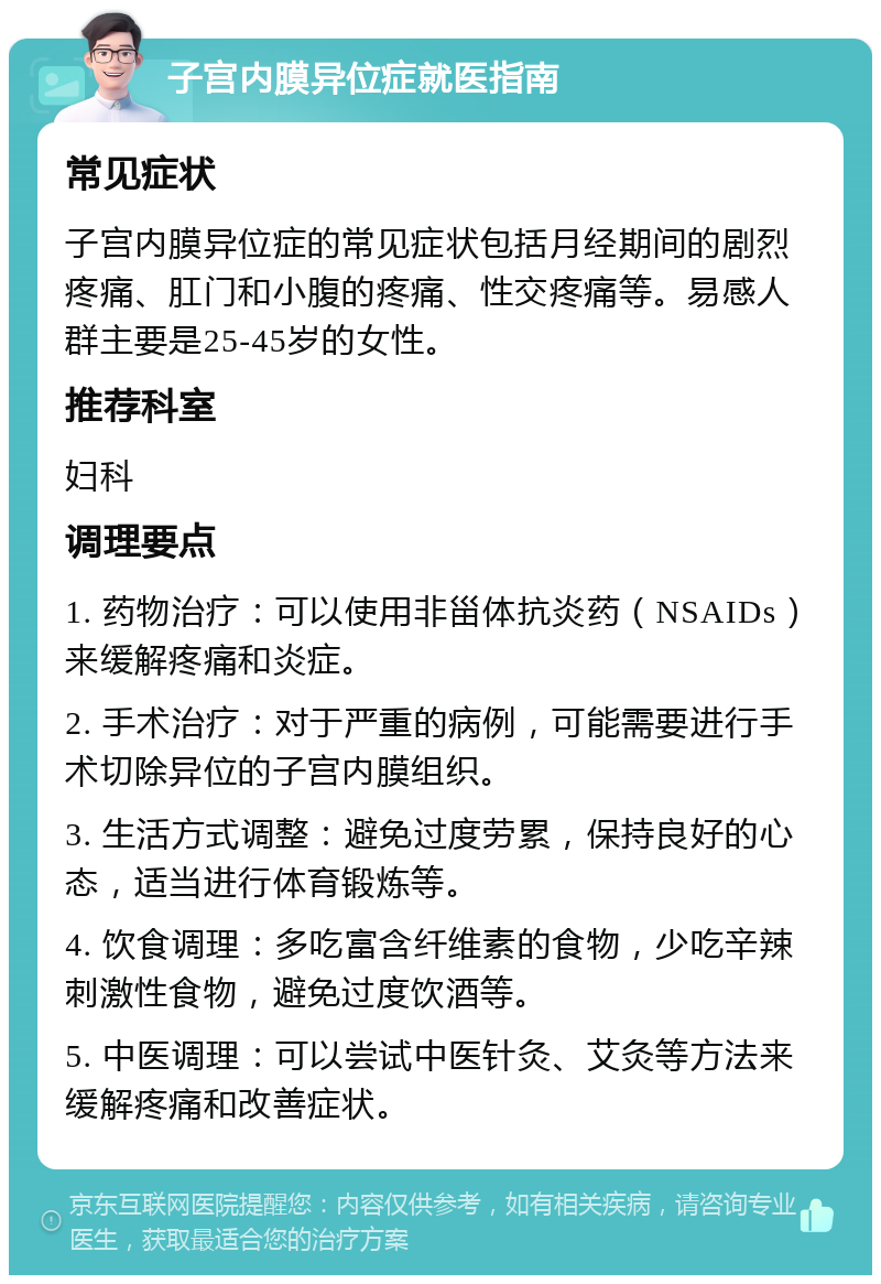 子宫内膜异位症就医指南 常见症状 子宫内膜异位症的常见症状包括月经期间的剧烈疼痛、肛门和小腹的疼痛、性交疼痛等。易感人群主要是25-45岁的女性。 推荐科室 妇科 调理要点 1. 药物治疗：可以使用非甾体抗炎药（NSAIDs）来缓解疼痛和炎症。 2. 手术治疗：对于严重的病例，可能需要进行手术切除异位的子宫内膜组织。 3. 生活方式调整：避免过度劳累，保持良好的心态，适当进行体育锻炼等。 4. 饮食调理：多吃富含纤维素的食物，少吃辛辣刺激性食物，避免过度饮酒等。 5. 中医调理：可以尝试中医针灸、艾灸等方法来缓解疼痛和改善症状。