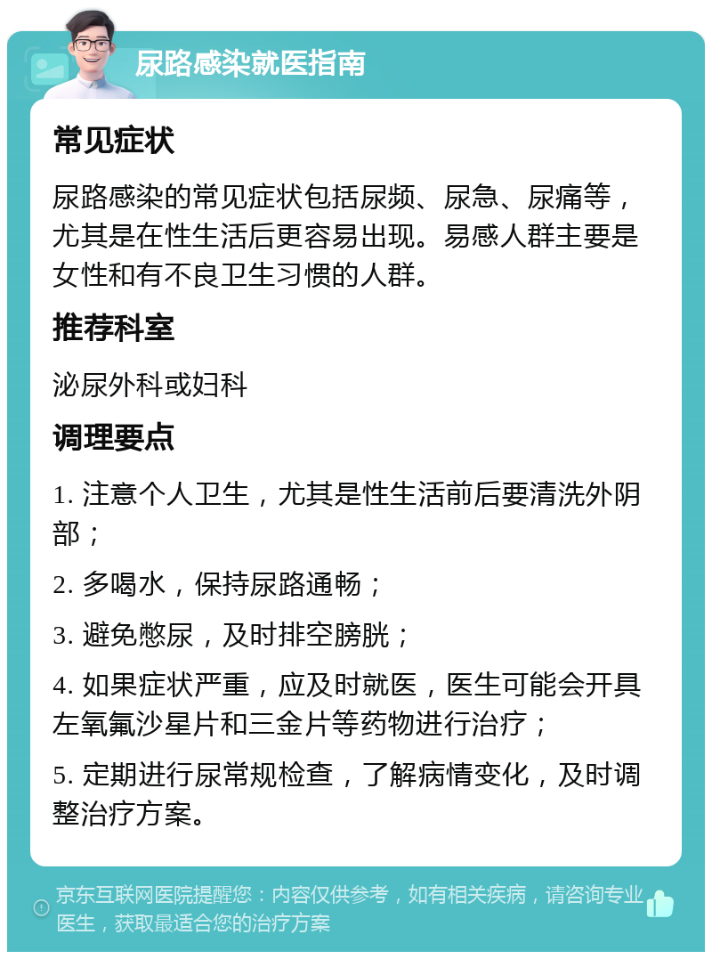 尿路感染就医指南 常见症状 尿路感染的常见症状包括尿频、尿急、尿痛等，尤其是在性生活后更容易出现。易感人群主要是女性和有不良卫生习惯的人群。 推荐科室 泌尿外科或妇科 调理要点 1. 注意个人卫生，尤其是性生活前后要清洗外阴部； 2. 多喝水，保持尿路通畅； 3. 避免憋尿，及时排空膀胱； 4. 如果症状严重，应及时就医，医生可能会开具左氧氟沙星片和三金片等药物进行治疗； 5. 定期进行尿常规检查，了解病情变化，及时调整治疗方案。