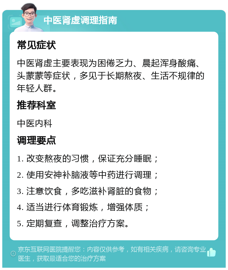 中医肾虚调理指南 常见症状 中医肾虚主要表现为困倦乏力、晨起浑身酸痛、头蒙蒙等症状，多见于长期熬夜、生活不规律的年轻人群。 推荐科室 中医内科 调理要点 1. 改变熬夜的习惯，保证充分睡眠； 2. 使用安神补脑液等中药进行调理； 3. 注意饮食，多吃滋补肾脏的食物； 4. 适当进行体育锻炼，增强体质； 5. 定期复查，调整治疗方案。