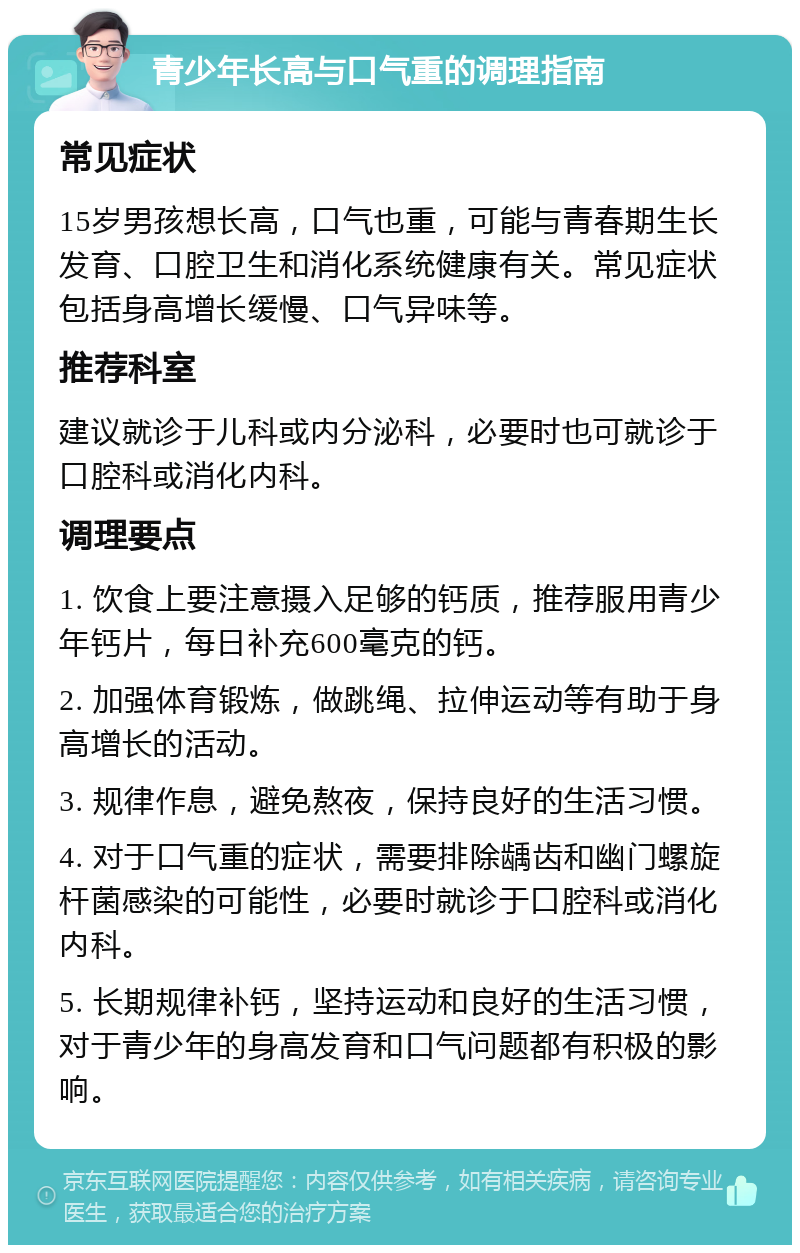 青少年长高与口气重的调理指南 常见症状 15岁男孩想长高，口气也重，可能与青春期生长发育、口腔卫生和消化系统健康有关。常见症状包括身高增长缓慢、口气异味等。 推荐科室 建议就诊于儿科或内分泌科，必要时也可就诊于口腔科或消化内科。 调理要点 1. 饮食上要注意摄入足够的钙质，推荐服用青少年钙片，每日补充600毫克的钙。 2. 加强体育锻炼，做跳绳、拉伸运动等有助于身高增长的活动。 3. 规律作息，避免熬夜，保持良好的生活习惯。 4. 对于口气重的症状，需要排除龋齿和幽门螺旋杆菌感染的可能性，必要时就诊于口腔科或消化内科。 5. 长期规律补钙，坚持运动和良好的生活习惯，对于青少年的身高发育和口气问题都有积极的影响。