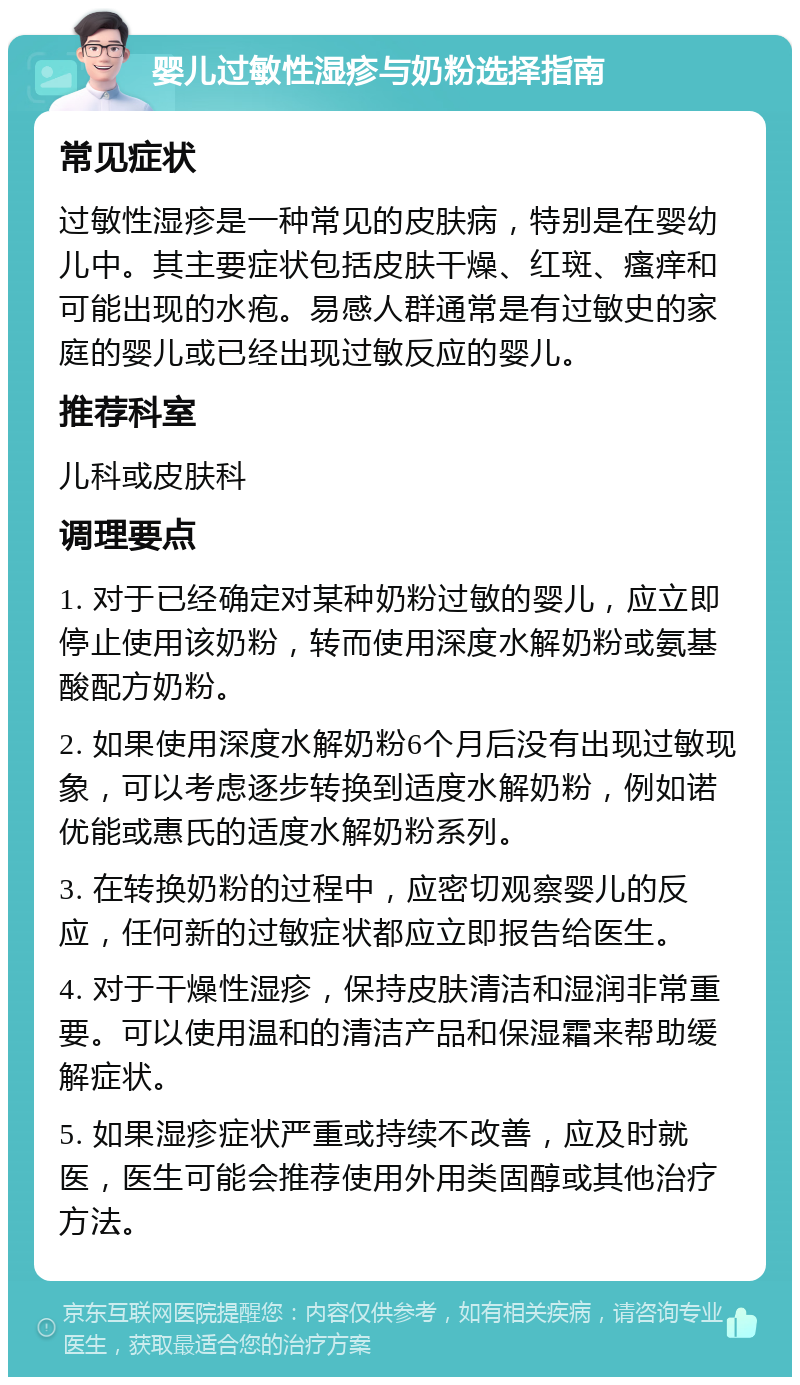 婴儿过敏性湿疹与奶粉选择指南 常见症状 过敏性湿疹是一种常见的皮肤病，特别是在婴幼儿中。其主要症状包括皮肤干燥、红斑、瘙痒和可能出现的水疱。易感人群通常是有过敏史的家庭的婴儿或已经出现过敏反应的婴儿。 推荐科室 儿科或皮肤科 调理要点 1. 对于已经确定对某种奶粉过敏的婴儿，应立即停止使用该奶粉，转而使用深度水解奶粉或氨基酸配方奶粉。 2. 如果使用深度水解奶粉6个月后没有出现过敏现象，可以考虑逐步转换到适度水解奶粉，例如诺优能或惠氏的适度水解奶粉系列。 3. 在转换奶粉的过程中，应密切观察婴儿的反应，任何新的过敏症状都应立即报告给医生。 4. 对于干燥性湿疹，保持皮肤清洁和湿润非常重要。可以使用温和的清洁产品和保湿霜来帮助缓解症状。 5. 如果湿疹症状严重或持续不改善，应及时就医，医生可能会推荐使用外用类固醇或其他治疗方法。