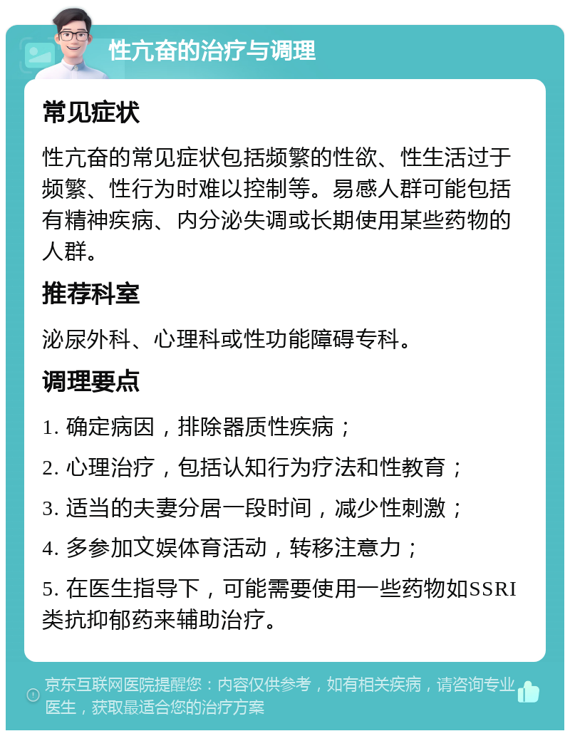 性亢奋的治疗与调理 常见症状 性亢奋的常见症状包括频繁的性欲、性生活过于频繁、性行为时难以控制等。易感人群可能包括有精神疾病、内分泌失调或长期使用某些药物的人群。 推荐科室 泌尿外科、心理科或性功能障碍专科。 调理要点 1. 确定病因，排除器质性疾病； 2. 心理治疗，包括认知行为疗法和性教育； 3. 适当的夫妻分居一段时间，减少性刺激； 4. 多参加文娱体育活动，转移注意力； 5. 在医生指导下，可能需要使用一些药物如SSRI类抗抑郁药来辅助治疗。