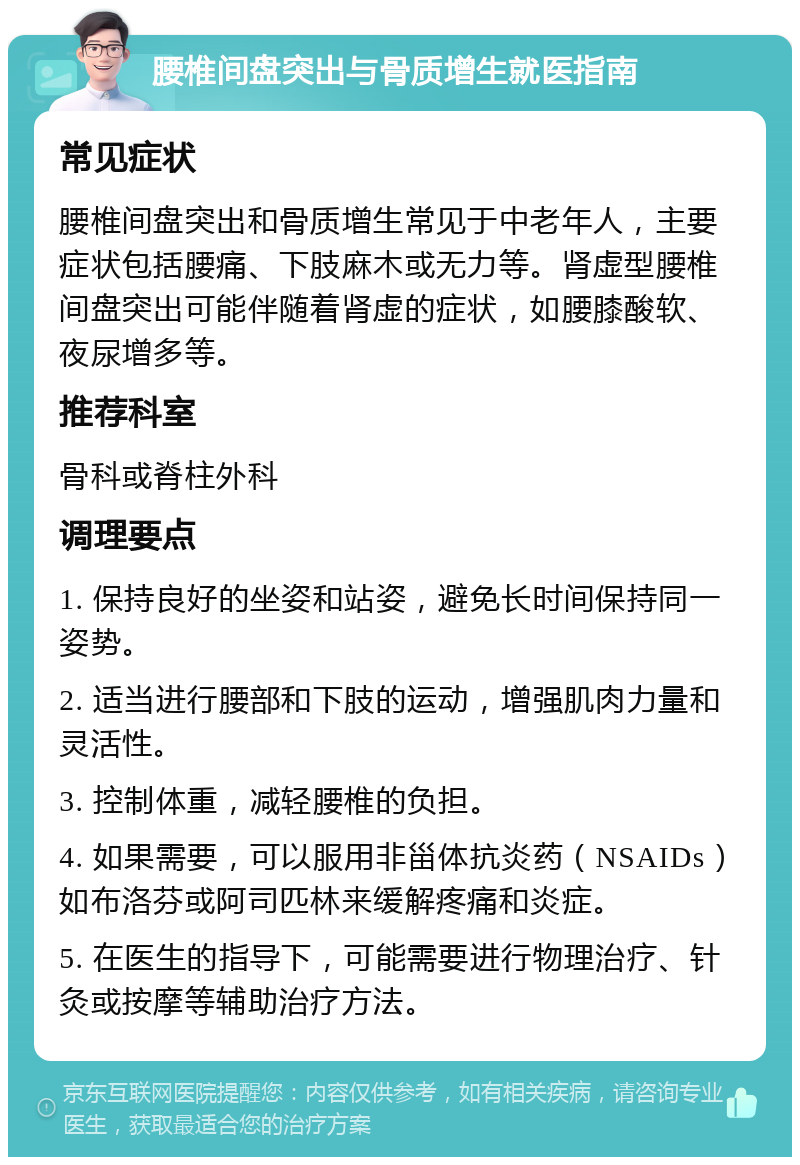 腰椎间盘突出与骨质增生就医指南 常见症状 腰椎间盘突出和骨质增生常见于中老年人，主要症状包括腰痛、下肢麻木或无力等。肾虚型腰椎间盘突出可能伴随着肾虚的症状，如腰膝酸软、夜尿增多等。 推荐科室 骨科或脊柱外科 调理要点 1. 保持良好的坐姿和站姿，避免长时间保持同一姿势。 2. 适当进行腰部和下肢的运动，增强肌肉力量和灵活性。 3. 控制体重，减轻腰椎的负担。 4. 如果需要，可以服用非甾体抗炎药（NSAIDs）如布洛芬或阿司匹林来缓解疼痛和炎症。 5. 在医生的指导下，可能需要进行物理治疗、针灸或按摩等辅助治疗方法。