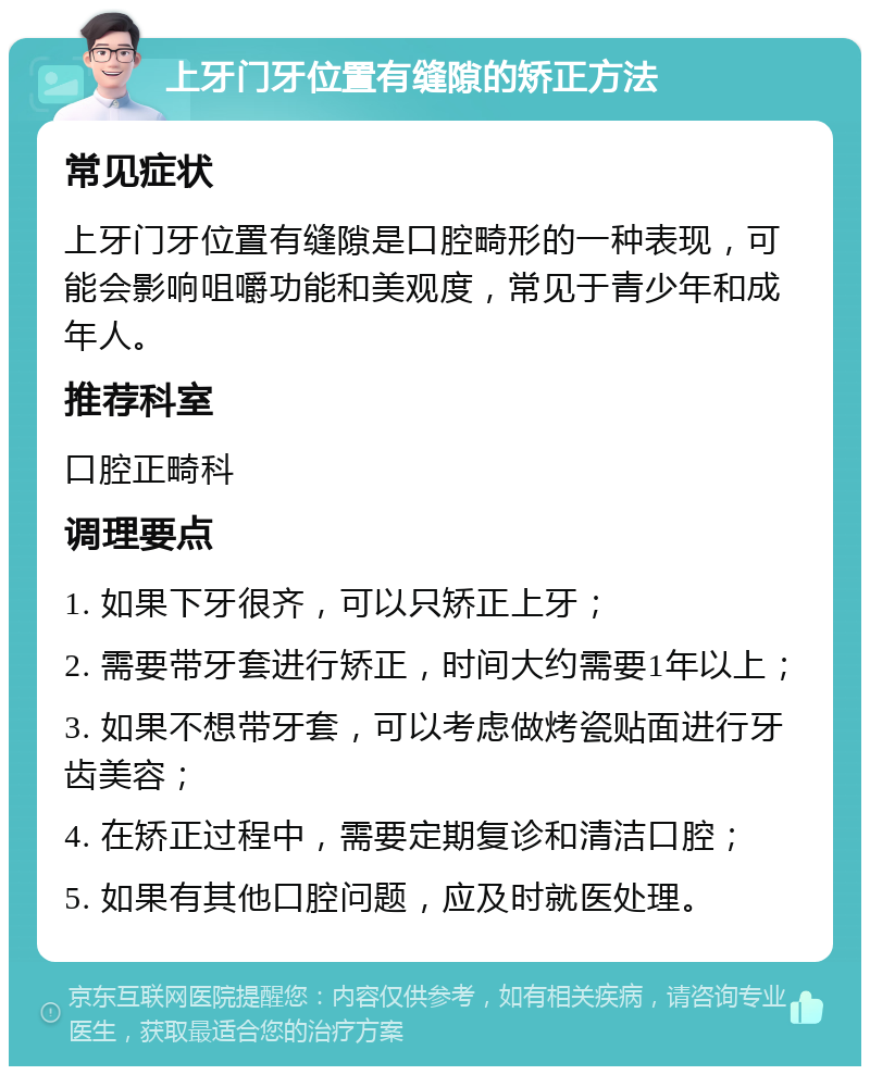 上牙门牙位置有缝隙的矫正方法 常见症状 上牙门牙位置有缝隙是口腔畸形的一种表现，可能会影响咀嚼功能和美观度，常见于青少年和成年人。 推荐科室 口腔正畸科 调理要点 1. 如果下牙很齐，可以只矫正上牙； 2. 需要带牙套进行矫正，时间大约需要1年以上； 3. 如果不想带牙套，可以考虑做烤瓷贴面进行牙齿美容； 4. 在矫正过程中，需要定期复诊和清洁口腔； 5. 如果有其他口腔问题，应及时就医处理。