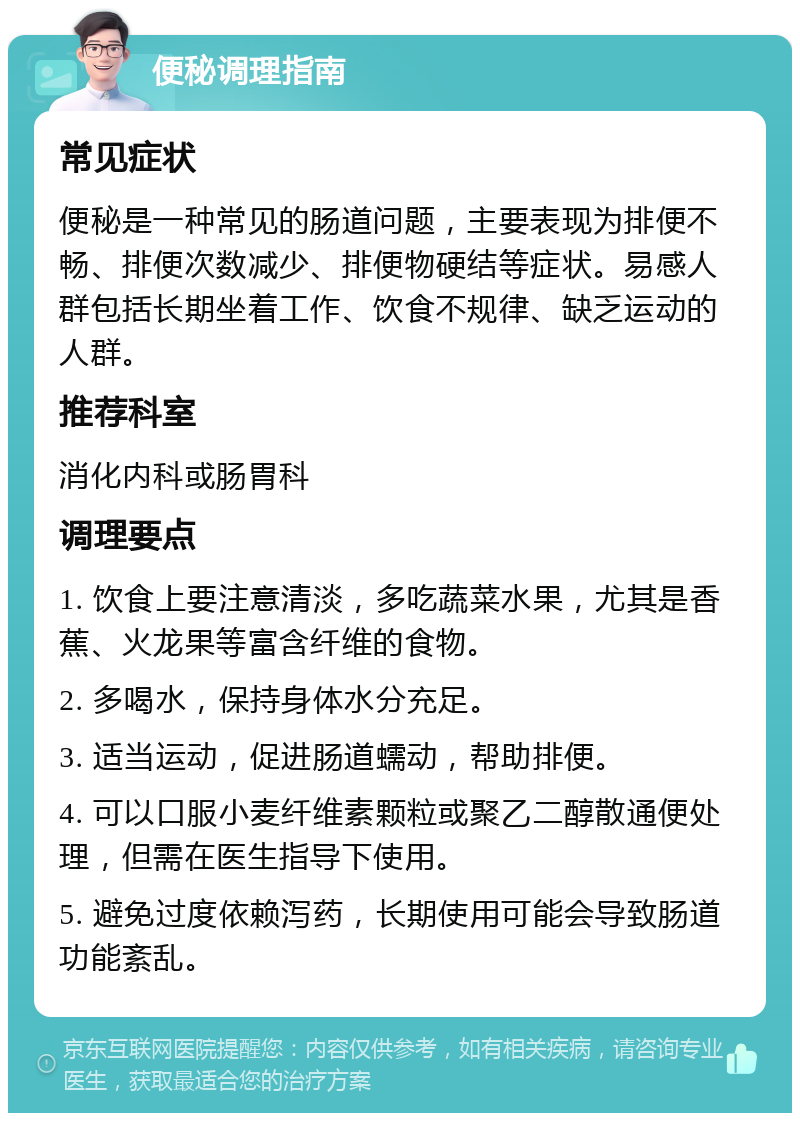 便秘调理指南 常见症状 便秘是一种常见的肠道问题，主要表现为排便不畅、排便次数减少、排便物硬结等症状。易感人群包括长期坐着工作、饮食不规律、缺乏运动的人群。 推荐科室 消化内科或肠胃科 调理要点 1. 饮食上要注意清淡，多吃蔬菜水果，尤其是香蕉、火龙果等富含纤维的食物。 2. 多喝水，保持身体水分充足。 3. 适当运动，促进肠道蠕动，帮助排便。 4. 可以口服小麦纤维素颗粒或聚乙二醇散通便处理，但需在医生指导下使用。 5. 避免过度依赖泻药，长期使用可能会导致肠道功能紊乱。