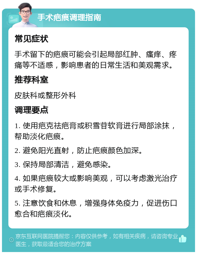 手术疤痕调理指南 常见症状 手术留下的疤痕可能会引起局部红肿、瘙痒、疼痛等不适感，影响患者的日常生活和美观需求。 推荐科室 皮肤科或整形外科 调理要点 1. 使用疤克祛疤膏或积雪苷软膏进行局部涂抹，帮助淡化疤痕。 2. 避免阳光直射，防止疤痕颜色加深。 3. 保持局部清洁，避免感染。 4. 如果疤痕较大或影响美观，可以考虑激光治疗或手术修复。 5. 注意饮食和休息，增强身体免疫力，促进伤口愈合和疤痕淡化。