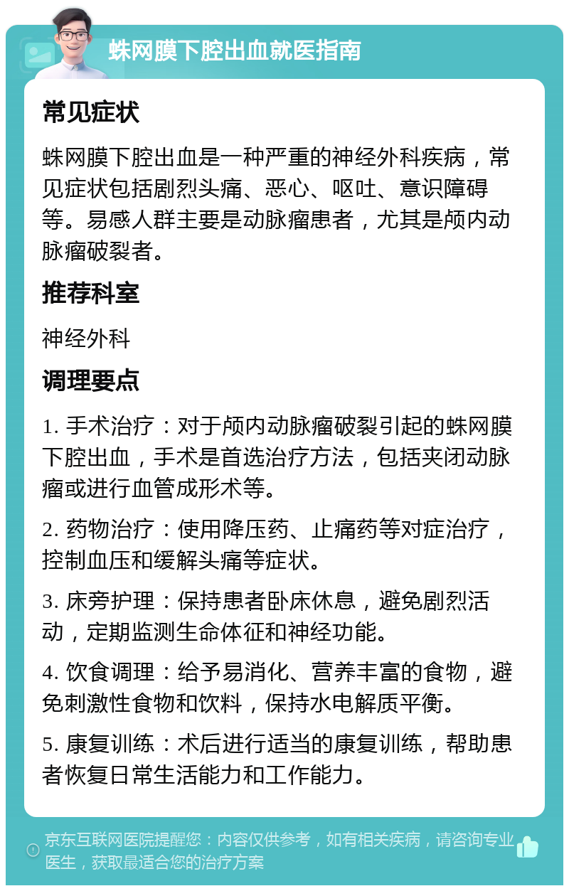 蛛网膜下腔出血就医指南 常见症状 蛛网膜下腔出血是一种严重的神经外科疾病，常见症状包括剧烈头痛、恶心、呕吐、意识障碍等。易感人群主要是动脉瘤患者，尤其是颅内动脉瘤破裂者。 推荐科室 神经外科 调理要点 1. 手术治疗：对于颅内动脉瘤破裂引起的蛛网膜下腔出血，手术是首选治疗方法，包括夹闭动脉瘤或进行血管成形术等。 2. 药物治疗：使用降压药、止痛药等对症治疗，控制血压和缓解头痛等症状。 3. 床旁护理：保持患者卧床休息，避免剧烈活动，定期监测生命体征和神经功能。 4. 饮食调理：给予易消化、营养丰富的食物，避免刺激性食物和饮料，保持水电解质平衡。 5. 康复训练：术后进行适当的康复训练，帮助患者恢复日常生活能力和工作能力。