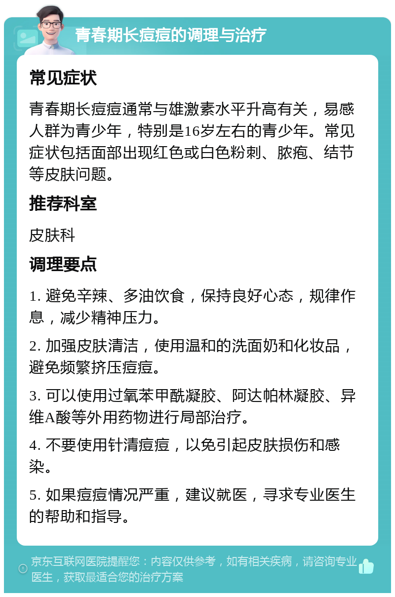 青春期长痘痘的调理与治疗 常见症状 青春期长痘痘通常与雄激素水平升高有关，易感人群为青少年，特别是16岁左右的青少年。常见症状包括面部出现红色或白色粉刺、脓疱、结节等皮肤问题。 推荐科室 皮肤科 调理要点 1. 避免辛辣、多油饮食，保持良好心态，规律作息，减少精神压力。 2. 加强皮肤清洁，使用温和的洗面奶和化妆品，避免频繁挤压痘痘。 3. 可以使用过氧苯甲酰凝胶、阿达帕林凝胶、异维A酸等外用药物进行局部治疗。 4. 不要使用针清痘痘，以免引起皮肤损伤和感染。 5. 如果痘痘情况严重，建议就医，寻求专业医生的帮助和指导。