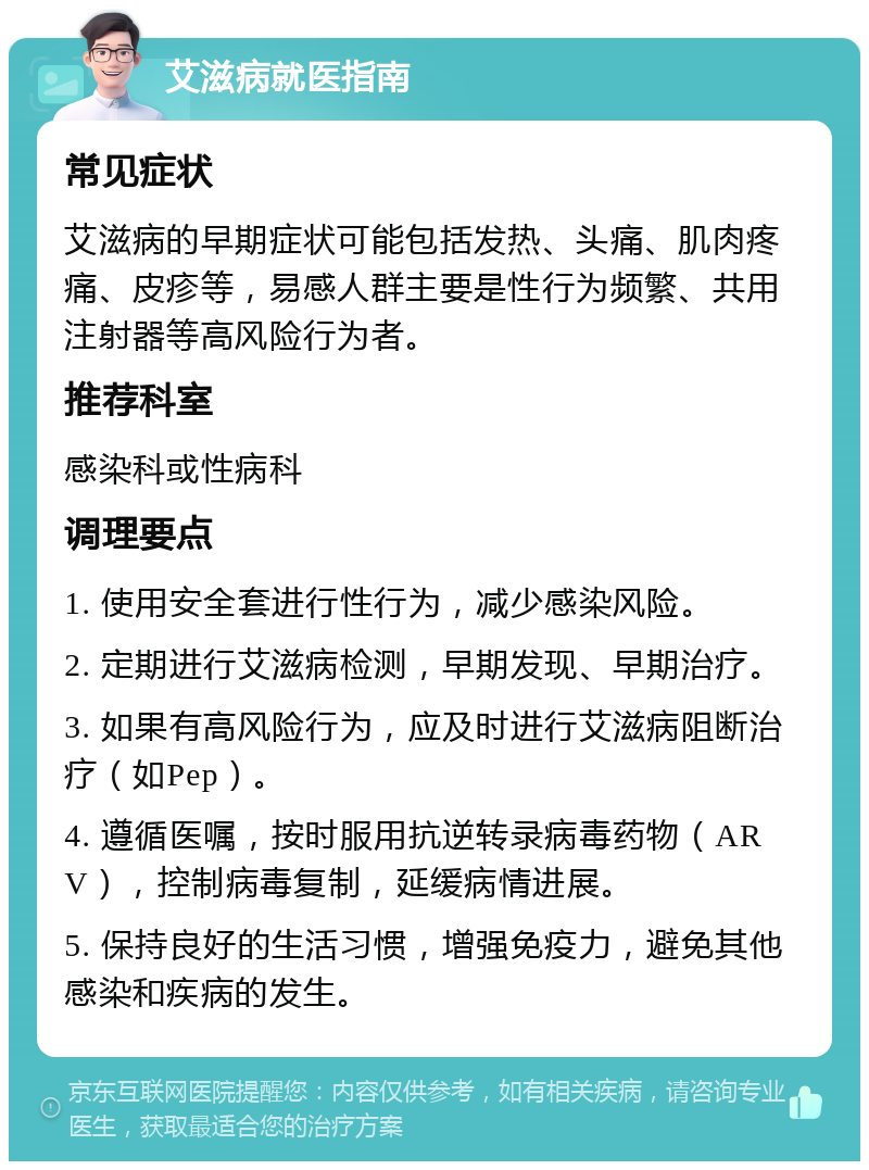 艾滋病就医指南 常见症状 艾滋病的早期症状可能包括发热、头痛、肌肉疼痛、皮疹等，易感人群主要是性行为频繁、共用注射器等高风险行为者。 推荐科室 感染科或性病科 调理要点 1. 使用安全套进行性行为，减少感染风险。 2. 定期进行艾滋病检测，早期发现、早期治疗。 3. 如果有高风险行为，应及时进行艾滋病阻断治疗（如Pep）。 4. 遵循医嘱，按时服用抗逆转录病毒药物（ARV），控制病毒复制，延缓病情进展。 5. 保持良好的生活习惯，增强免疫力，避免其他感染和疾病的发生。