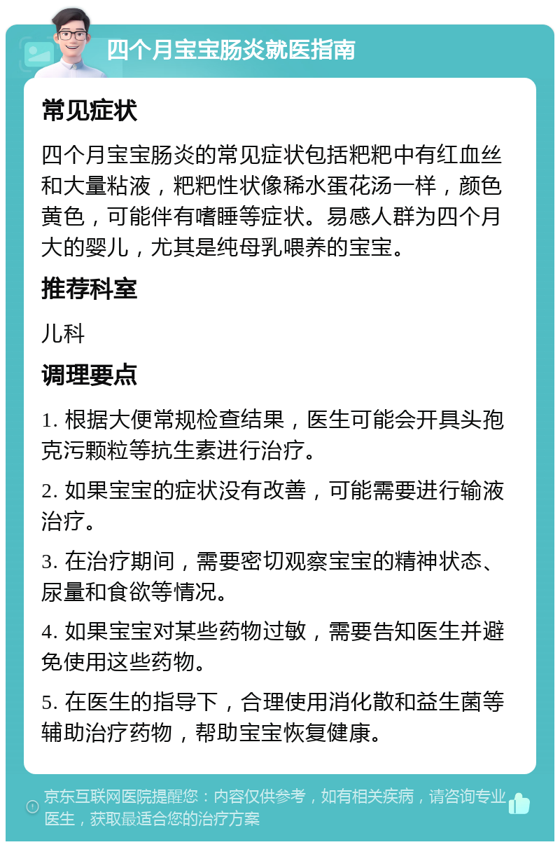 四个月宝宝肠炎就医指南 常见症状 四个月宝宝肠炎的常见症状包括粑粑中有红血丝和大量粘液，粑粑性状像稀水蛋花汤一样，颜色黄色，可能伴有嗜睡等症状。易感人群为四个月大的婴儿，尤其是纯母乳喂养的宝宝。 推荐科室 儿科 调理要点 1. 根据大便常规检查结果，医生可能会开具头孢克污颗粒等抗生素进行治疗。 2. 如果宝宝的症状没有改善，可能需要进行输液治疗。 3. 在治疗期间，需要密切观察宝宝的精神状态、尿量和食欲等情况。 4. 如果宝宝对某些药物过敏，需要告知医生并避免使用这些药物。 5. 在医生的指导下，合理使用消化散和益生菌等辅助治疗药物，帮助宝宝恢复健康。