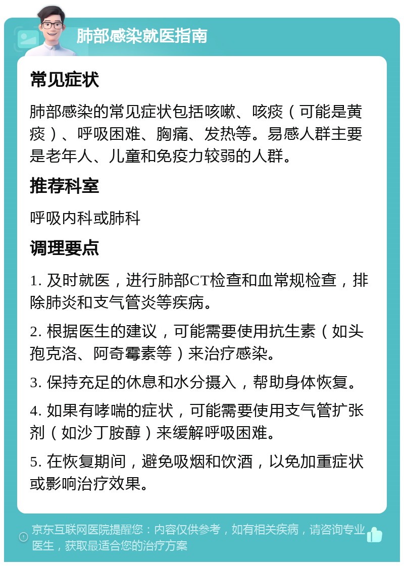 肺部感染就医指南 常见症状 肺部感染的常见症状包括咳嗽、咳痰（可能是黄痰）、呼吸困难、胸痛、发热等。易感人群主要是老年人、儿童和免疫力较弱的人群。 推荐科室 呼吸内科或肺科 调理要点 1. 及时就医，进行肺部CT检查和血常规检查，排除肺炎和支气管炎等疾病。 2. 根据医生的建议，可能需要使用抗生素（如头孢克洛、阿奇霉素等）来治疗感染。 3. 保持充足的休息和水分摄入，帮助身体恢复。 4. 如果有哮喘的症状，可能需要使用支气管扩张剂（如沙丁胺醇）来缓解呼吸困难。 5. 在恢复期间，避免吸烟和饮酒，以免加重症状或影响治疗效果。