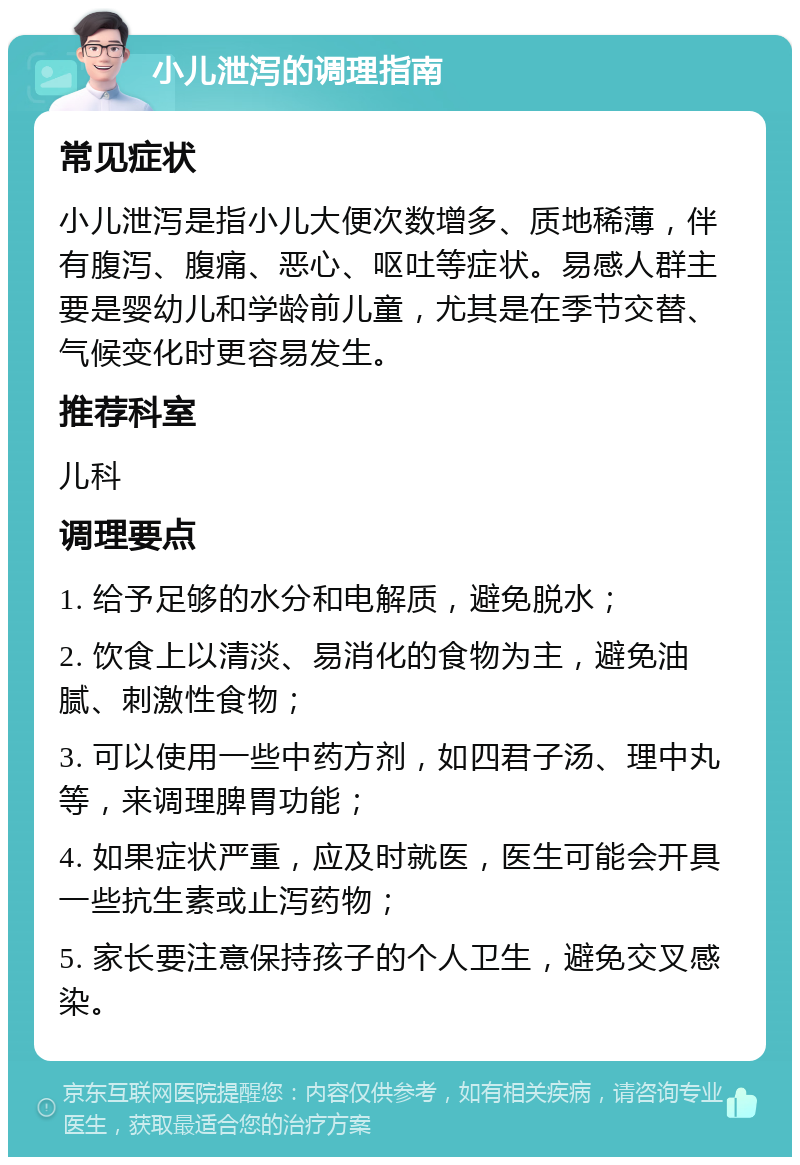 小儿泄泻的调理指南 常见症状 小儿泄泻是指小儿大便次数增多、质地稀薄，伴有腹泻、腹痛、恶心、呕吐等症状。易感人群主要是婴幼儿和学龄前儿童，尤其是在季节交替、气候变化时更容易发生。 推荐科室 儿科 调理要点 1. 给予足够的水分和电解质，避免脱水； 2. 饮食上以清淡、易消化的食物为主，避免油腻、刺激性食物； 3. 可以使用一些中药方剂，如四君子汤、理中丸等，来调理脾胃功能； 4. 如果症状严重，应及时就医，医生可能会开具一些抗生素或止泻药物； 5. 家长要注意保持孩子的个人卫生，避免交叉感染。