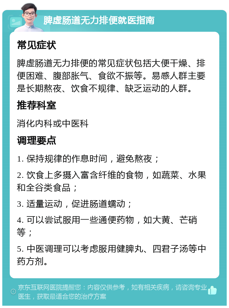 脾虚肠道无力排便就医指南 常见症状 脾虚肠道无力排便的常见症状包括大便干燥、排便困难、腹部胀气、食欲不振等。易感人群主要是长期熬夜、饮食不规律、缺乏运动的人群。 推荐科室 消化内科或中医科 调理要点 1. 保持规律的作息时间，避免熬夜； 2. 饮食上多摄入富含纤维的食物，如蔬菜、水果和全谷类食品； 3. 适量运动，促进肠道蠕动； 4. 可以尝试服用一些通便药物，如大黄、芒硝等； 5. 中医调理可以考虑服用健脾丸、四君子汤等中药方剂。