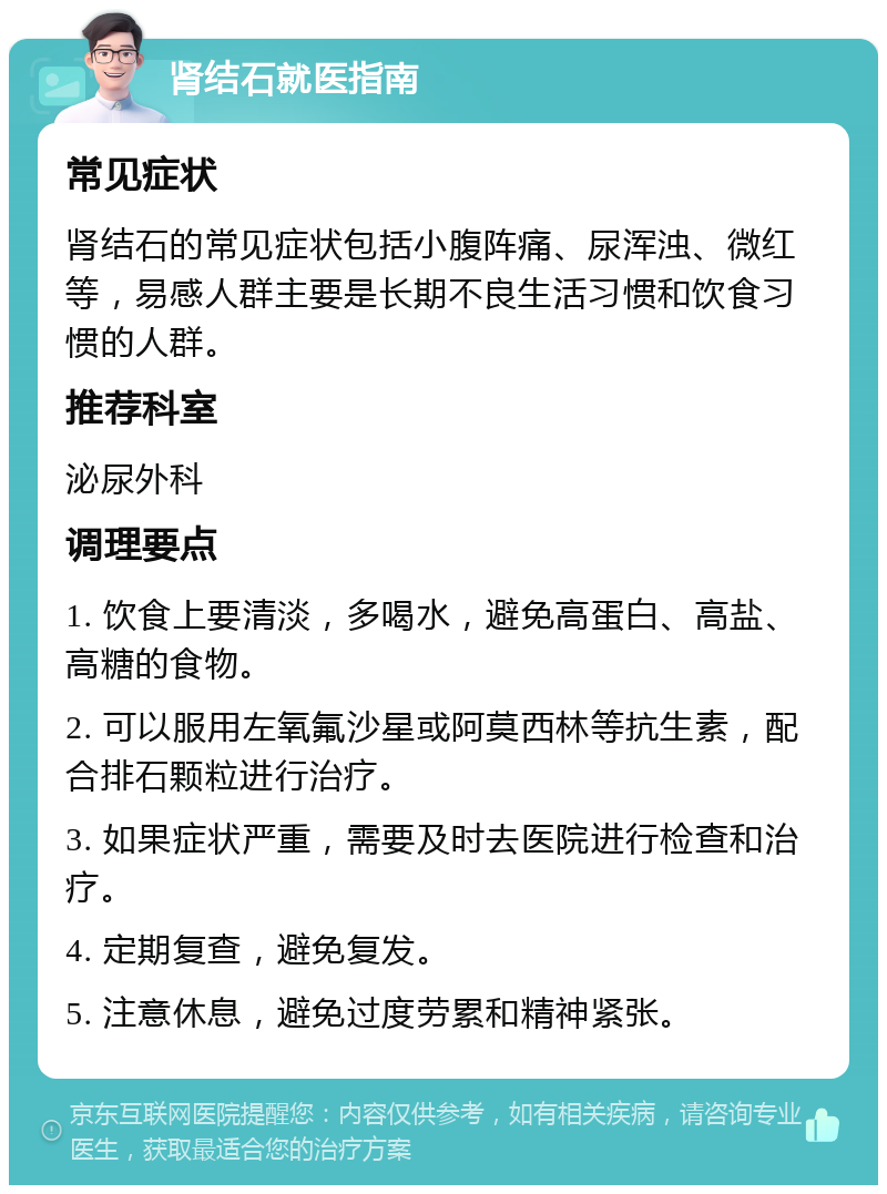 肾结石就医指南 常见症状 肾结石的常见症状包括小腹阵痛、尿浑浊、微红等，易感人群主要是长期不良生活习惯和饮食习惯的人群。 推荐科室 泌尿外科 调理要点 1. 饮食上要清淡，多喝水，避免高蛋白、高盐、高糖的食物。 2. 可以服用左氧氟沙星或阿莫西林等抗生素，配合排石颗粒进行治疗。 3. 如果症状严重，需要及时去医院进行检查和治疗。 4. 定期复查，避免复发。 5. 注意休息，避免过度劳累和精神紧张。