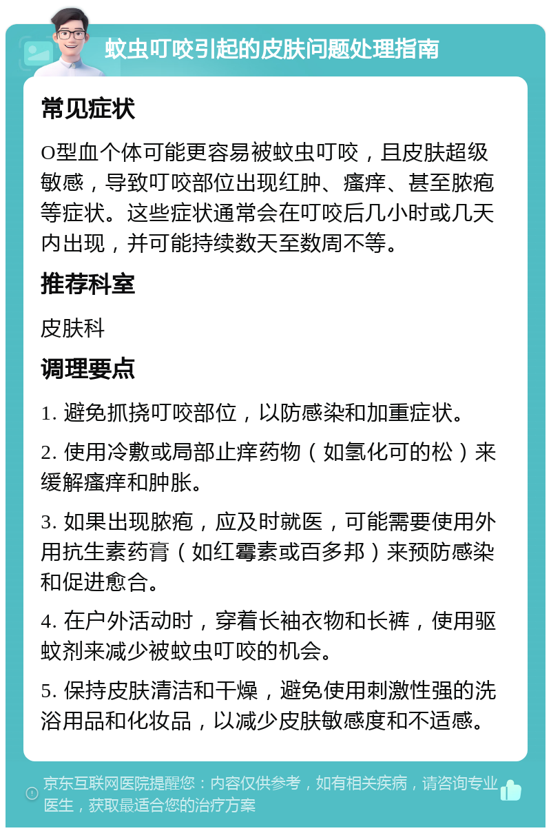 蚊虫叮咬引起的皮肤问题处理指南 常见症状 O型血个体可能更容易被蚊虫叮咬，且皮肤超级敏感，导致叮咬部位出现红肿、瘙痒、甚至脓疱等症状。这些症状通常会在叮咬后几小时或几天内出现，并可能持续数天至数周不等。 推荐科室 皮肤科 调理要点 1. 避免抓挠叮咬部位，以防感染和加重症状。 2. 使用冷敷或局部止痒药物（如氢化可的松）来缓解瘙痒和肿胀。 3. 如果出现脓疱，应及时就医，可能需要使用外用抗生素药膏（如红霉素或百多邦）来预防感染和促进愈合。 4. 在户外活动时，穿着长袖衣物和长裤，使用驱蚊剂来减少被蚊虫叮咬的机会。 5. 保持皮肤清洁和干燥，避免使用刺激性强的洗浴用品和化妆品，以减少皮肤敏感度和不适感。