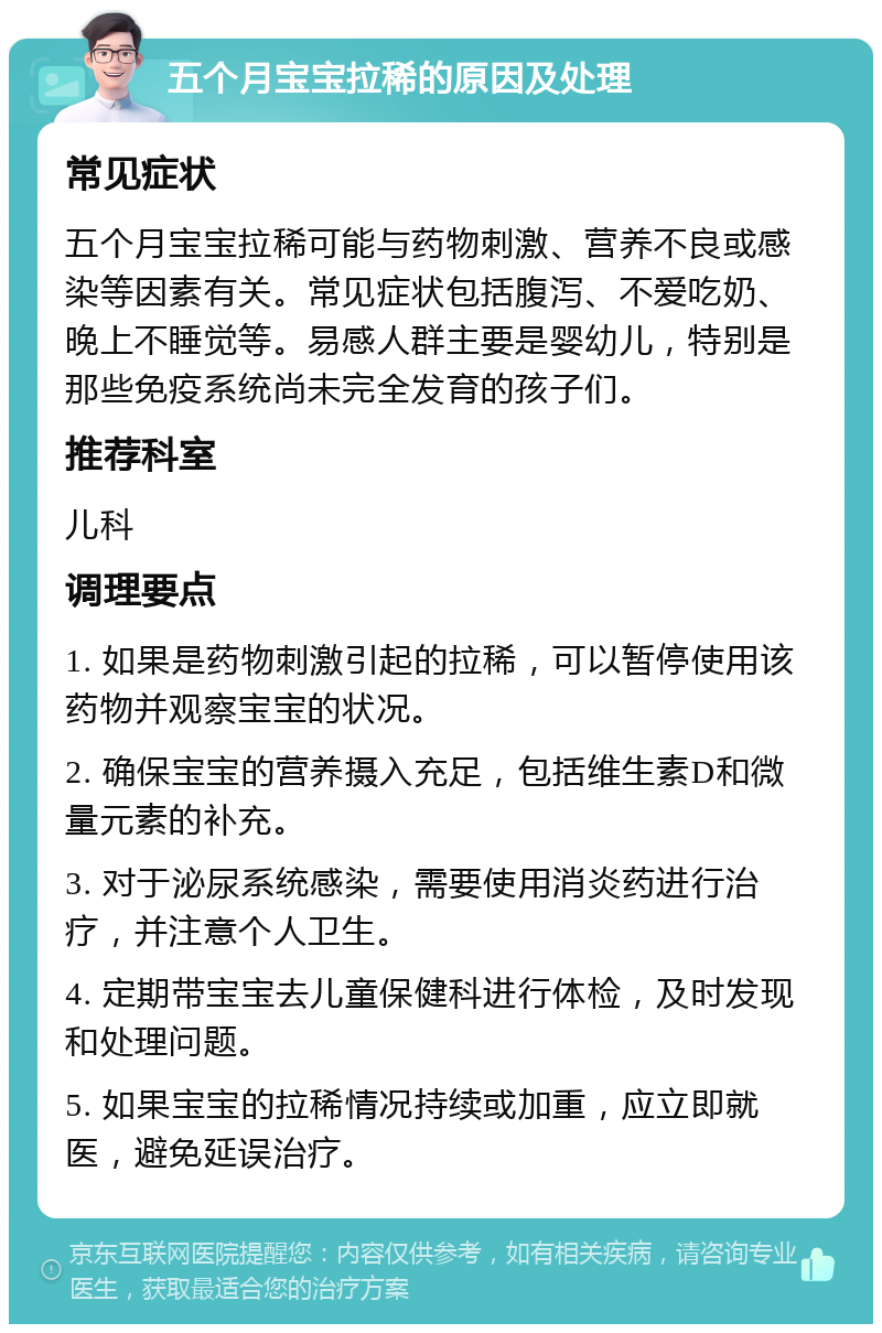 五个月宝宝拉稀的原因及处理 常见症状 五个月宝宝拉稀可能与药物刺激、营养不良或感染等因素有关。常见症状包括腹泻、不爱吃奶、晚上不睡觉等。易感人群主要是婴幼儿，特别是那些免疫系统尚未完全发育的孩子们。 推荐科室 儿科 调理要点 1. 如果是药物刺激引起的拉稀，可以暂停使用该药物并观察宝宝的状况。 2. 确保宝宝的营养摄入充足，包括维生素D和微量元素的补充。 3. 对于泌尿系统感染，需要使用消炎药进行治疗，并注意个人卫生。 4. 定期带宝宝去儿童保健科进行体检，及时发现和处理问题。 5. 如果宝宝的拉稀情况持续或加重，应立即就医，避免延误治疗。