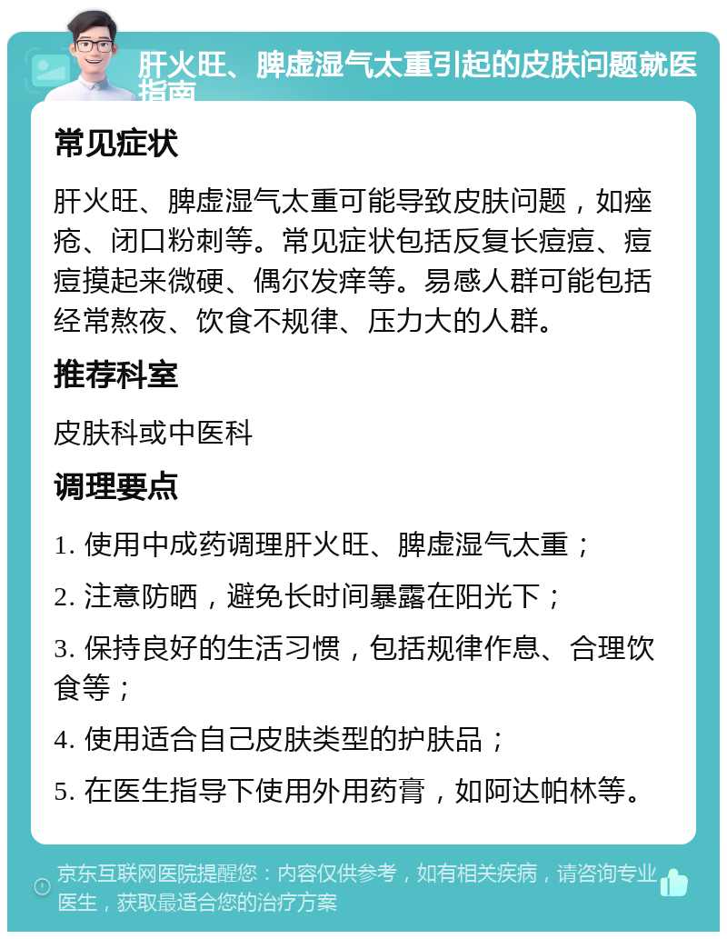 肝火旺、脾虚湿气太重引起的皮肤问题就医指南 常见症状 肝火旺、脾虚湿气太重可能导致皮肤问题，如痤疮、闭口粉刺等。常见症状包括反复长痘痘、痘痘摸起来微硬、偶尔发痒等。易感人群可能包括经常熬夜、饮食不规律、压力大的人群。 推荐科室 皮肤科或中医科 调理要点 1. 使用中成药调理肝火旺、脾虚湿气太重； 2. 注意防晒，避免长时间暴露在阳光下； 3. 保持良好的生活习惯，包括规律作息、合理饮食等； 4. 使用适合自己皮肤类型的护肤品； 5. 在医生指导下使用外用药膏，如阿达帕林等。