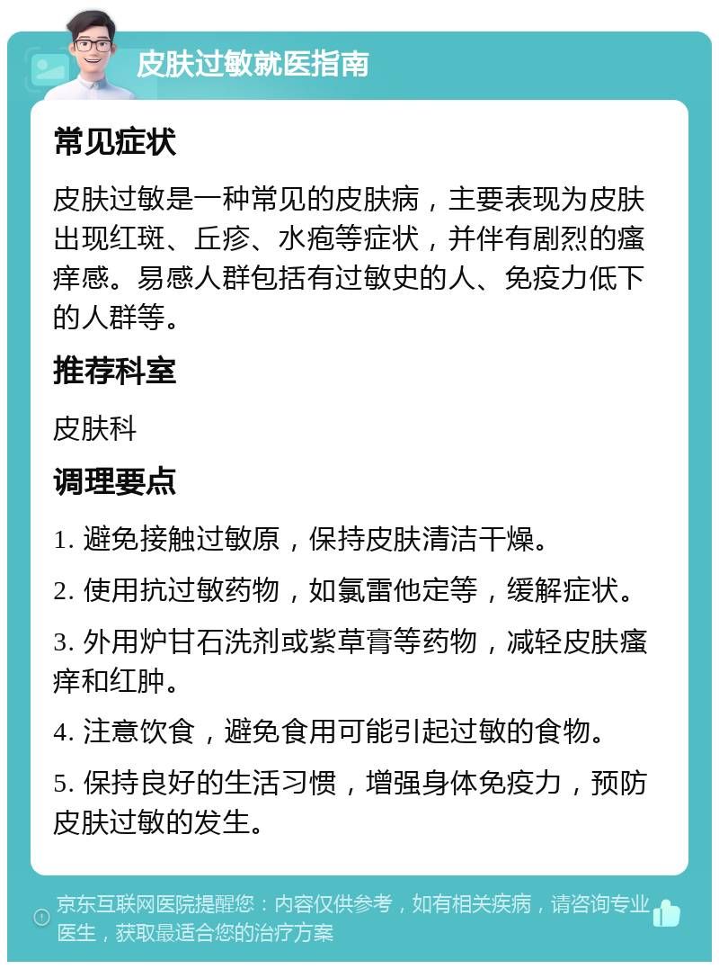 皮肤过敏就医指南 常见症状 皮肤过敏是一种常见的皮肤病，主要表现为皮肤出现红斑、丘疹、水疱等症状，并伴有剧烈的瘙痒感。易感人群包括有过敏史的人、免疫力低下的人群等。 推荐科室 皮肤科 调理要点 1. 避免接触过敏原，保持皮肤清洁干燥。 2. 使用抗过敏药物，如氯雷他定等，缓解症状。 3. 外用炉甘石洗剂或紫草膏等药物，减轻皮肤瘙痒和红肿。 4. 注意饮食，避免食用可能引起过敏的食物。 5. 保持良好的生活习惯，增强身体免疫力，预防皮肤过敏的发生。