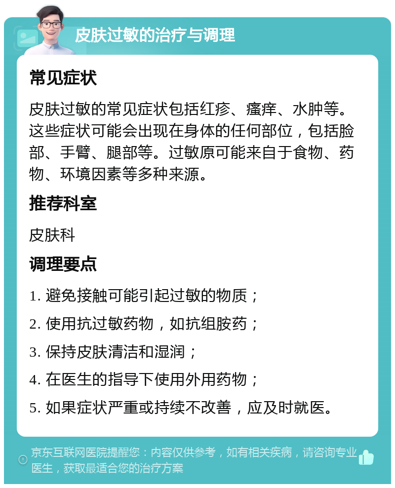 皮肤过敏的治疗与调理 常见症状 皮肤过敏的常见症状包括红疹、瘙痒、水肿等。这些症状可能会出现在身体的任何部位，包括脸部、手臂、腿部等。过敏原可能来自于食物、药物、环境因素等多种来源。 推荐科室 皮肤科 调理要点 1. 避免接触可能引起过敏的物质； 2. 使用抗过敏药物，如抗组胺药； 3. 保持皮肤清洁和湿润； 4. 在医生的指导下使用外用药物； 5. 如果症状严重或持续不改善，应及时就医。