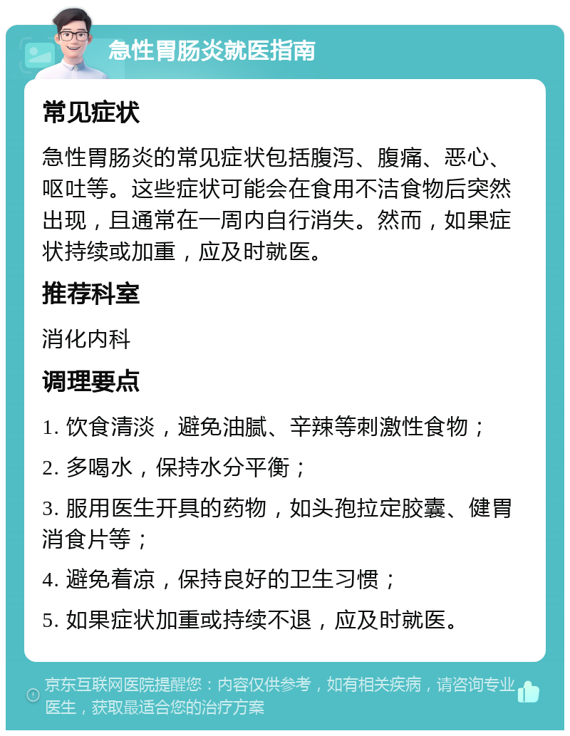 急性胃肠炎就医指南 常见症状 急性胃肠炎的常见症状包括腹泻、腹痛、恶心、呕吐等。这些症状可能会在食用不洁食物后突然出现，且通常在一周内自行消失。然而，如果症状持续或加重，应及时就医。 推荐科室 消化内科 调理要点 1. 饮食清淡，避免油腻、辛辣等刺激性食物； 2. 多喝水，保持水分平衡； 3. 服用医生开具的药物，如头孢拉定胶囊、健胃消食片等； 4. 避免着凉，保持良好的卫生习惯； 5. 如果症状加重或持续不退，应及时就医。