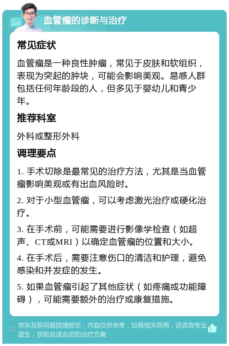 血管瘤的诊断与治疗 常见症状 血管瘤是一种良性肿瘤，常见于皮肤和软组织，表现为突起的肿块，可能会影响美观。易感人群包括任何年龄段的人，但多见于婴幼儿和青少年。 推荐科室 外科或整形外科 调理要点 1. 手术切除是最常见的治疗方法，尤其是当血管瘤影响美观或有出血风险时。 2. 对于小型血管瘤，可以考虑激光治疗或硬化治疗。 3. 在手术前，可能需要进行影像学检查（如超声、CT或MRI）以确定血管瘤的位置和大小。 4. 在手术后，需要注意伤口的清洁和护理，避免感染和并发症的发生。 5. 如果血管瘤引起了其他症状（如疼痛或功能障碍），可能需要额外的治疗或康复措施。