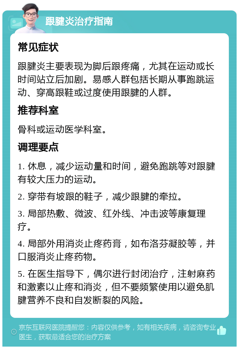 跟腱炎治疗指南 常见症状 跟腱炎主要表现为脚后跟疼痛，尤其在运动或长时间站立后加剧。易感人群包括长期从事跑跳运动、穿高跟鞋或过度使用跟腱的人群。 推荐科室 骨科或运动医学科室。 调理要点 1. 休息，减少运动量和时间，避免跑跳等对跟腱有较大压力的运动。 2. 穿带有坡跟的鞋子，减少跟腱的牵拉。 3. 局部热敷、微波、红外线、冲击波等康复理疗。 4. 局部外用消炎止疼药膏，如布洛芬凝胶等，并口服消炎止疼药物。 5. 在医生指导下，偶尔进行封闭治疗，注射麻药和激素以止疼和消炎，但不要频繁使用以避免肌腱营养不良和自发断裂的风险。