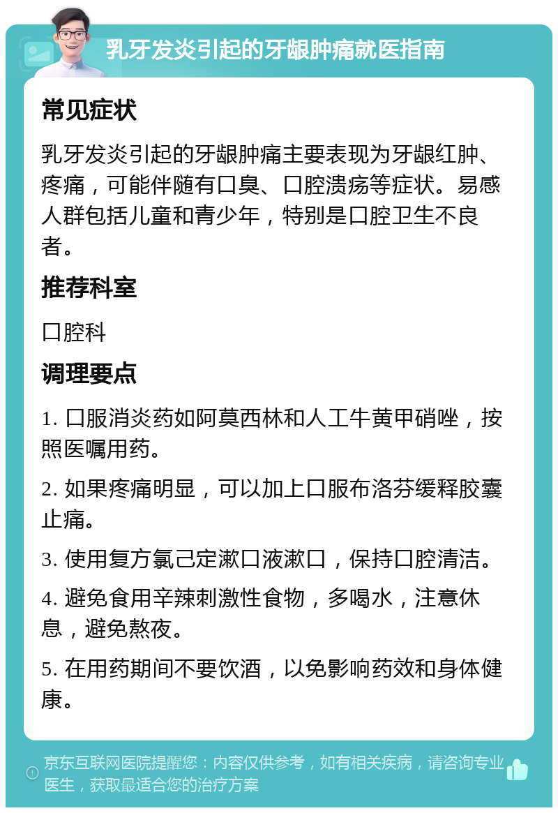 乳牙发炎引起的牙龈肿痛就医指南 常见症状 乳牙发炎引起的牙龈肿痛主要表现为牙龈红肿、疼痛，可能伴随有口臭、口腔溃疡等症状。易感人群包括儿童和青少年，特别是口腔卫生不良者。 推荐科室 口腔科 调理要点 1. 口服消炎药如阿莫西林和人工牛黄甲硝唑，按照医嘱用药。 2. 如果疼痛明显，可以加上口服布洛芬缓释胶囊止痛。 3. 使用复方氯己定漱口液漱口，保持口腔清洁。 4. 避免食用辛辣刺激性食物，多喝水，注意休息，避免熬夜。 5. 在用药期间不要饮酒，以免影响药效和身体健康。