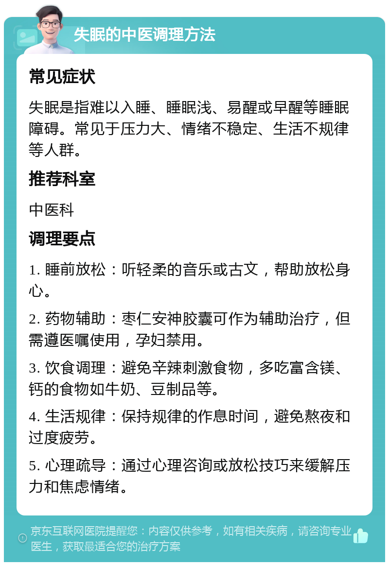 失眠的中医调理方法 常见症状 失眠是指难以入睡、睡眠浅、易醒或早醒等睡眠障碍。常见于压力大、情绪不稳定、生活不规律等人群。 推荐科室 中医科 调理要点 1. 睡前放松：听轻柔的音乐或古文，帮助放松身心。 2. 药物辅助：枣仁安神胶囊可作为辅助治疗，但需遵医嘱使用，孕妇禁用。 3. 饮食调理：避免辛辣刺激食物，多吃富含镁、钙的食物如牛奶、豆制品等。 4. 生活规律：保持规律的作息时间，避免熬夜和过度疲劳。 5. 心理疏导：通过心理咨询或放松技巧来缓解压力和焦虑情绪。