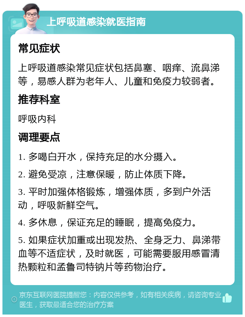 上呼吸道感染就医指南 常见症状 上呼吸道感染常见症状包括鼻塞、咽痒、流鼻涕等，易感人群为老年人、儿童和免疫力较弱者。 推荐科室 呼吸内科 调理要点 1. 多喝白开水，保持充足的水分摄入。 2. 避免受凉，注意保暖，防止体质下降。 3. 平时加强体格锻炼，增强体质，多到户外活动，呼吸新鲜空气。 4. 多休息，保证充足的睡眠，提高免疫力。 5. 如果症状加重或出现发热、全身乏力、鼻涕带血等不适症状，及时就医，可能需要服用感冒清热颗粒和孟鲁司特钠片等药物治疗。