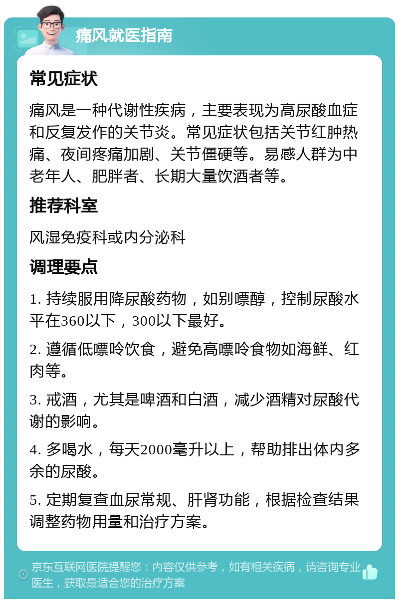 痛风就医指南 常见症状 痛风是一种代谢性疾病，主要表现为高尿酸血症和反复发作的关节炎。常见症状包括关节红肿热痛、夜间疼痛加剧、关节僵硬等。易感人群为中老年人、肥胖者、长期大量饮酒者等。 推荐科室 风湿免疫科或内分泌科 调理要点 1. 持续服用降尿酸药物，如别嘌醇，控制尿酸水平在360以下，300以下最好。 2. 遵循低嘌呤饮食，避免高嘌呤食物如海鲜、红肉等。 3. 戒酒，尤其是啤酒和白酒，减少酒精对尿酸代谢的影响。 4. 多喝水，每天2000毫升以上，帮助排出体内多余的尿酸。 5. 定期复查血尿常规、肝肾功能，根据检查结果调整药物用量和治疗方案。