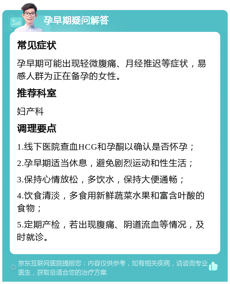 孕早期疑问解答 常见症状 孕早期可能出现轻微腹痛、月经推迟等症状，易感人群为正在备孕的女性。 推荐科室 妇产科 调理要点 1.线下医院查血HCG和孕酮以确认是否怀孕； 2.孕早期适当休息，避免剧烈运动和性生活； 3.保持心情放松，多饮水，保持大便通畅； 4.饮食清淡，多食用新鲜蔬菜水果和富含叶酸的食物； 5.定期产检，若出现腹痛、阴道流血等情况，及时就诊。