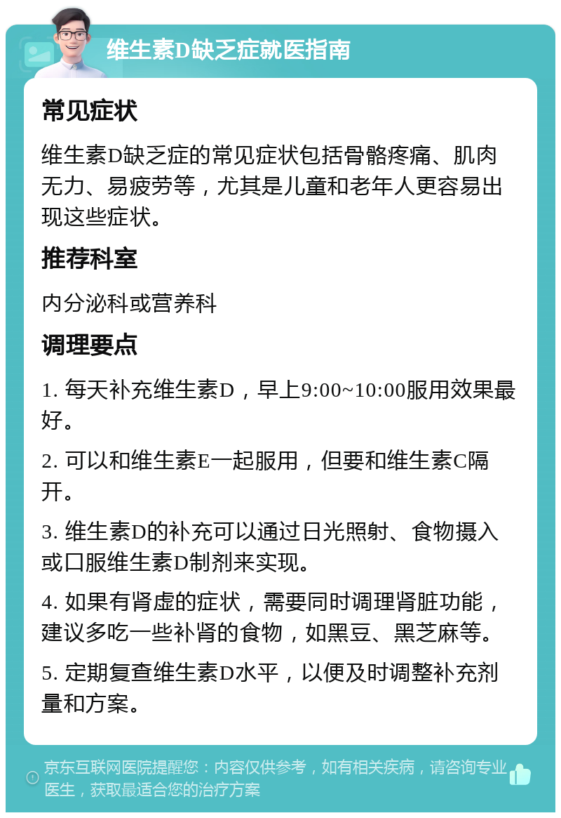 维生素D缺乏症就医指南 常见症状 维生素D缺乏症的常见症状包括骨骼疼痛、肌肉无力、易疲劳等，尤其是儿童和老年人更容易出现这些症状。 推荐科室 内分泌科或营养科 调理要点 1. 每天补充维生素D，早上9:00~10:00服用效果最好。 2. 可以和维生素E一起服用，但要和维生素C隔开。 3. 维生素D的补充可以通过日光照射、食物摄入或口服维生素D制剂来实现。 4. 如果有肾虚的症状，需要同时调理肾脏功能，建议多吃一些补肾的食物，如黑豆、黑芝麻等。 5. 定期复查维生素D水平，以便及时调整补充剂量和方案。