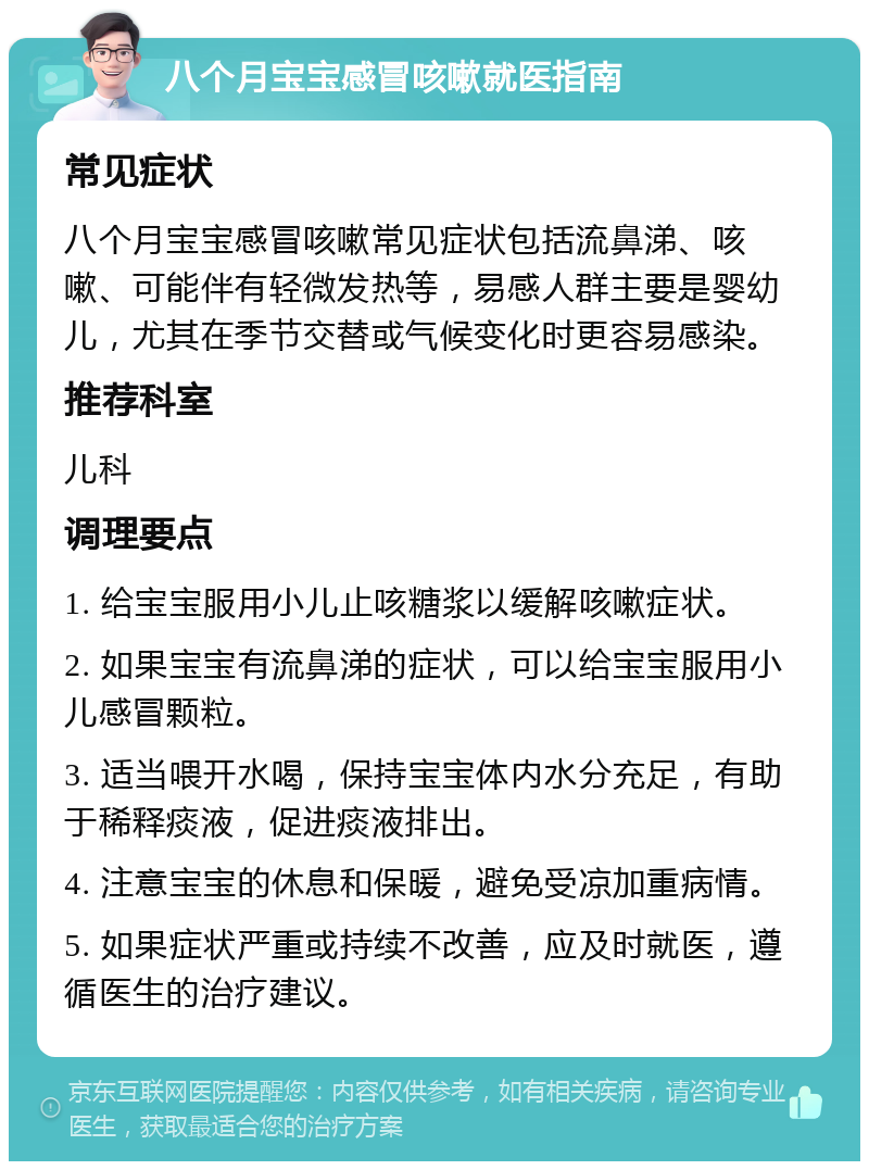 八个月宝宝感冒咳嗽就医指南 常见症状 八个月宝宝感冒咳嗽常见症状包括流鼻涕、咳嗽、可能伴有轻微发热等，易感人群主要是婴幼儿，尤其在季节交替或气候变化时更容易感染。 推荐科室 儿科 调理要点 1. 给宝宝服用小儿止咳糖浆以缓解咳嗽症状。 2. 如果宝宝有流鼻涕的症状，可以给宝宝服用小儿感冒颗粒。 3. 适当喂开水喝，保持宝宝体内水分充足，有助于稀释痰液，促进痰液排出。 4. 注意宝宝的休息和保暖，避免受凉加重病情。 5. 如果症状严重或持续不改善，应及时就医，遵循医生的治疗建议。