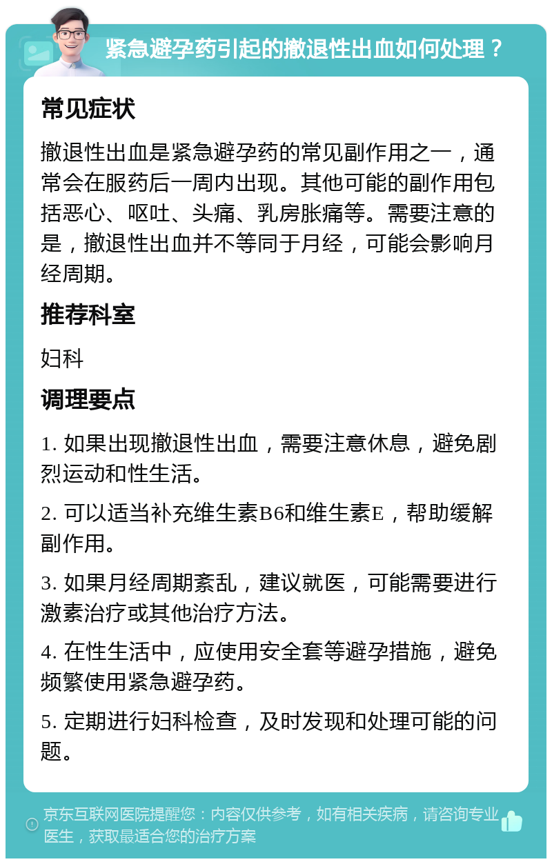 紧急避孕药引起的撤退性出血如何处理？ 常见症状 撤退性出血是紧急避孕药的常见副作用之一，通常会在服药后一周内出现。其他可能的副作用包括恶心、呕吐、头痛、乳房胀痛等。需要注意的是，撤退性出血并不等同于月经，可能会影响月经周期。 推荐科室 妇科 调理要点 1. 如果出现撤退性出血，需要注意休息，避免剧烈运动和性生活。 2. 可以适当补充维生素B6和维生素E，帮助缓解副作用。 3. 如果月经周期紊乱，建议就医，可能需要进行激素治疗或其他治疗方法。 4. 在性生活中，应使用安全套等避孕措施，避免频繁使用紧急避孕药。 5. 定期进行妇科检查，及时发现和处理可能的问题。