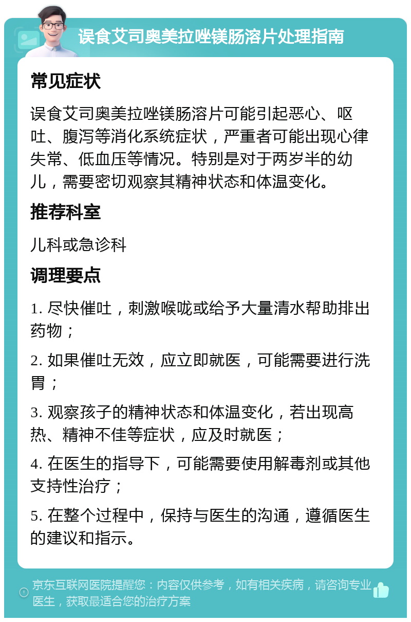 误食艾司奥美拉唑镁肠溶片处理指南 常见症状 误食艾司奥美拉唑镁肠溶片可能引起恶心、呕吐、腹泻等消化系统症状，严重者可能出现心律失常、低血压等情况。特别是对于两岁半的幼儿，需要密切观察其精神状态和体温变化。 推荐科室 儿科或急诊科 调理要点 1. 尽快催吐，刺激喉咙或给予大量清水帮助排出药物； 2. 如果催吐无效，应立即就医，可能需要进行洗胃； 3. 观察孩子的精神状态和体温变化，若出现高热、精神不佳等症状，应及时就医； 4. 在医生的指导下，可能需要使用解毒剂或其他支持性治疗； 5. 在整个过程中，保持与医生的沟通，遵循医生的建议和指示。