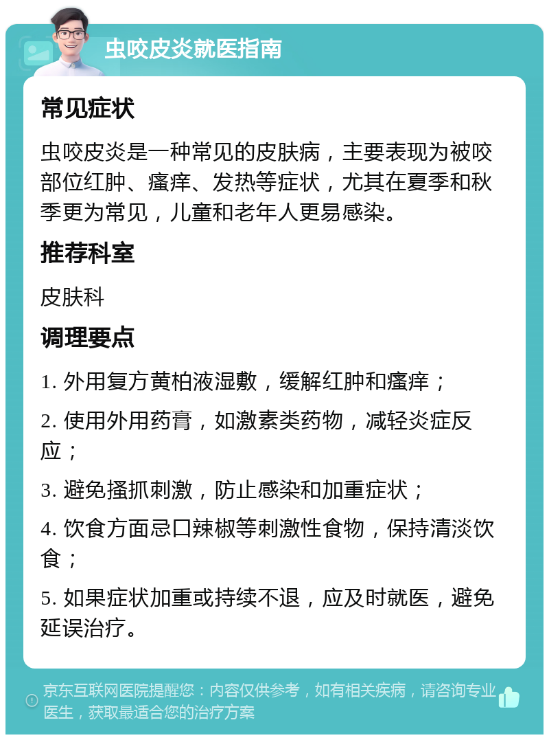 虫咬皮炎就医指南 常见症状 虫咬皮炎是一种常见的皮肤病，主要表现为被咬部位红肿、瘙痒、发热等症状，尤其在夏季和秋季更为常见，儿童和老年人更易感染。 推荐科室 皮肤科 调理要点 1. 外用复方黄柏液湿敷，缓解红肿和瘙痒； 2. 使用外用药膏，如激素类药物，减轻炎症反应； 3. 避免搔抓刺激，防止感染和加重症状； 4. 饮食方面忌口辣椒等刺激性食物，保持清淡饮食； 5. 如果症状加重或持续不退，应及时就医，避免延误治疗。