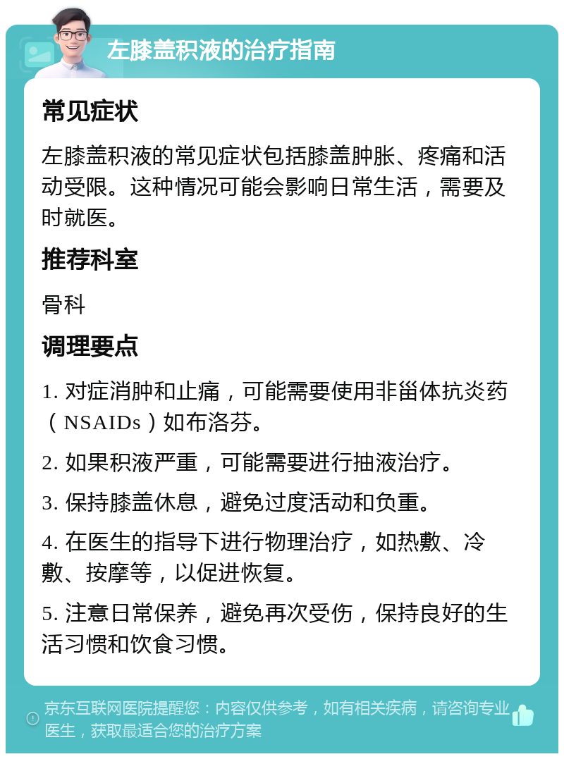 左膝盖积液的治疗指南 常见症状 左膝盖积液的常见症状包括膝盖肿胀、疼痛和活动受限。这种情况可能会影响日常生活，需要及时就医。 推荐科室 骨科 调理要点 1. 对症消肿和止痛，可能需要使用非甾体抗炎药（NSAIDs）如布洛芬。 2. 如果积液严重，可能需要进行抽液治疗。 3. 保持膝盖休息，避免过度活动和负重。 4. 在医生的指导下进行物理治疗，如热敷、冷敷、按摩等，以促进恢复。 5. 注意日常保养，避免再次受伤，保持良好的生活习惯和饮食习惯。