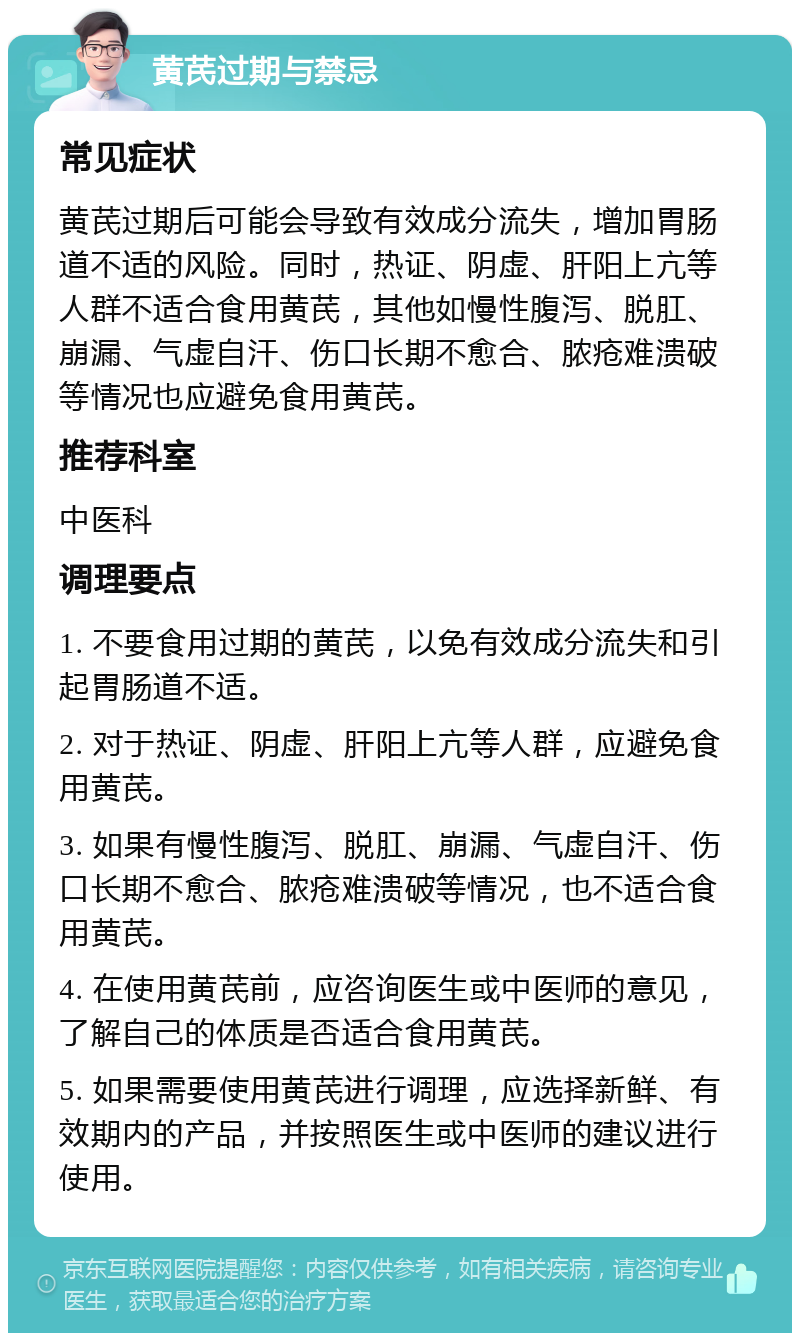 黄芪过期与禁忌 常见症状 黄芪过期后可能会导致有效成分流失，增加胃肠道不适的风险。同时，热证、阴虚、肝阳上亢等人群不适合食用黄芪，其他如慢性腹泻、脱肛、崩漏、气虚自汗、伤口长期不愈合、脓疮难溃破等情况也应避免食用黄芪。 推荐科室 中医科 调理要点 1. 不要食用过期的黄芪，以免有效成分流失和引起胃肠道不适。 2. 对于热证、阴虚、肝阳上亢等人群，应避免食用黄芪。 3. 如果有慢性腹泻、脱肛、崩漏、气虚自汗、伤口长期不愈合、脓疮难溃破等情况，也不适合食用黄芪。 4. 在使用黄芪前，应咨询医生或中医师的意见，了解自己的体质是否适合食用黄芪。 5. 如果需要使用黄芪进行调理，应选择新鲜、有效期内的产品，并按照医生或中医师的建议进行使用。