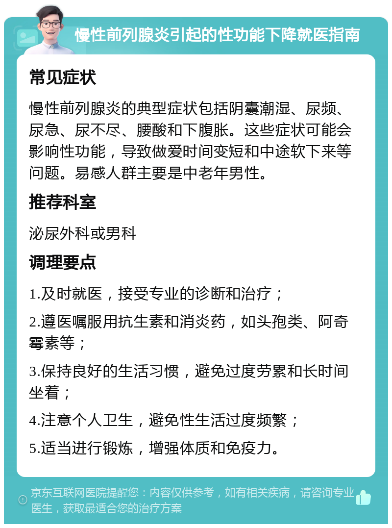 慢性前列腺炎引起的性功能下降就医指南 常见症状 慢性前列腺炎的典型症状包括阴囊潮湿、尿频、尿急、尿不尽、腰酸和下腹胀。这些症状可能会影响性功能，导致做爱时间变短和中途软下来等问题。易感人群主要是中老年男性。 推荐科室 泌尿外科或男科 调理要点 1.及时就医，接受专业的诊断和治疗； 2.遵医嘱服用抗生素和消炎药，如头孢类、阿奇霉素等； 3.保持良好的生活习惯，避免过度劳累和长时间坐着； 4.注意个人卫生，避免性生活过度频繁； 5.适当进行锻炼，增强体质和免疫力。