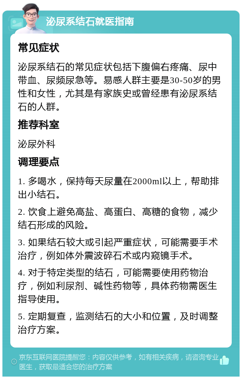 泌尿系结石就医指南 常见症状 泌尿系结石的常见症状包括下腹偏右疼痛、尿中带血、尿频尿急等。易感人群主要是30-50岁的男性和女性，尤其是有家族史或曾经患有泌尿系结石的人群。 推荐科室 泌尿外科 调理要点 1. 多喝水，保持每天尿量在2000ml以上，帮助排出小结石。 2. 饮食上避免高盐、高蛋白、高糖的食物，减少结石形成的风险。 3. 如果结石较大或引起严重症状，可能需要手术治疗，例如体外震波碎石术或内窥镜手术。 4. 对于特定类型的结石，可能需要使用药物治疗，例如利尿剂、碱性药物等，具体药物需医生指导使用。 5. 定期复查，监测结石的大小和位置，及时调整治疗方案。