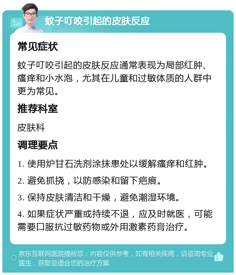 蚊子叮咬引起的皮肤反应 常见症状 蚊子叮咬引起的皮肤反应通常表现为局部红肿、瘙痒和小水泡，尤其在儿童和过敏体质的人群中更为常见。 推荐科室 皮肤科 调理要点 1. 使用炉甘石洗剂涂抹患处以缓解瘙痒和红肿。 2. 避免抓挠，以防感染和留下疤痕。 3. 保持皮肤清洁和干燥，避免潮湿环境。 4. 如果症状严重或持续不退，应及时就医，可能需要口服抗过敏药物或外用激素药膏治疗。