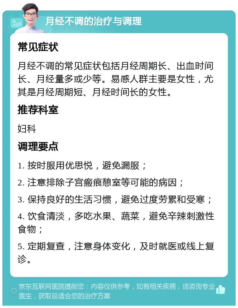 月经不调的治疗与调理 常见症状 月经不调的常见症状包括月经周期长、出血时间长、月经量多或少等。易感人群主要是女性，尤其是月经周期短、月经时间长的女性。 推荐科室 妇科 调理要点 1. 按时服用优思悦，避免漏服； 2. 注意排除子宫瘢痕憩室等可能的病因； 3. 保持良好的生活习惯，避免过度劳累和受寒； 4. 饮食清淡，多吃水果、蔬菜，避免辛辣刺激性食物； 5. 定期复查，注意身体变化，及时就医或线上复诊。